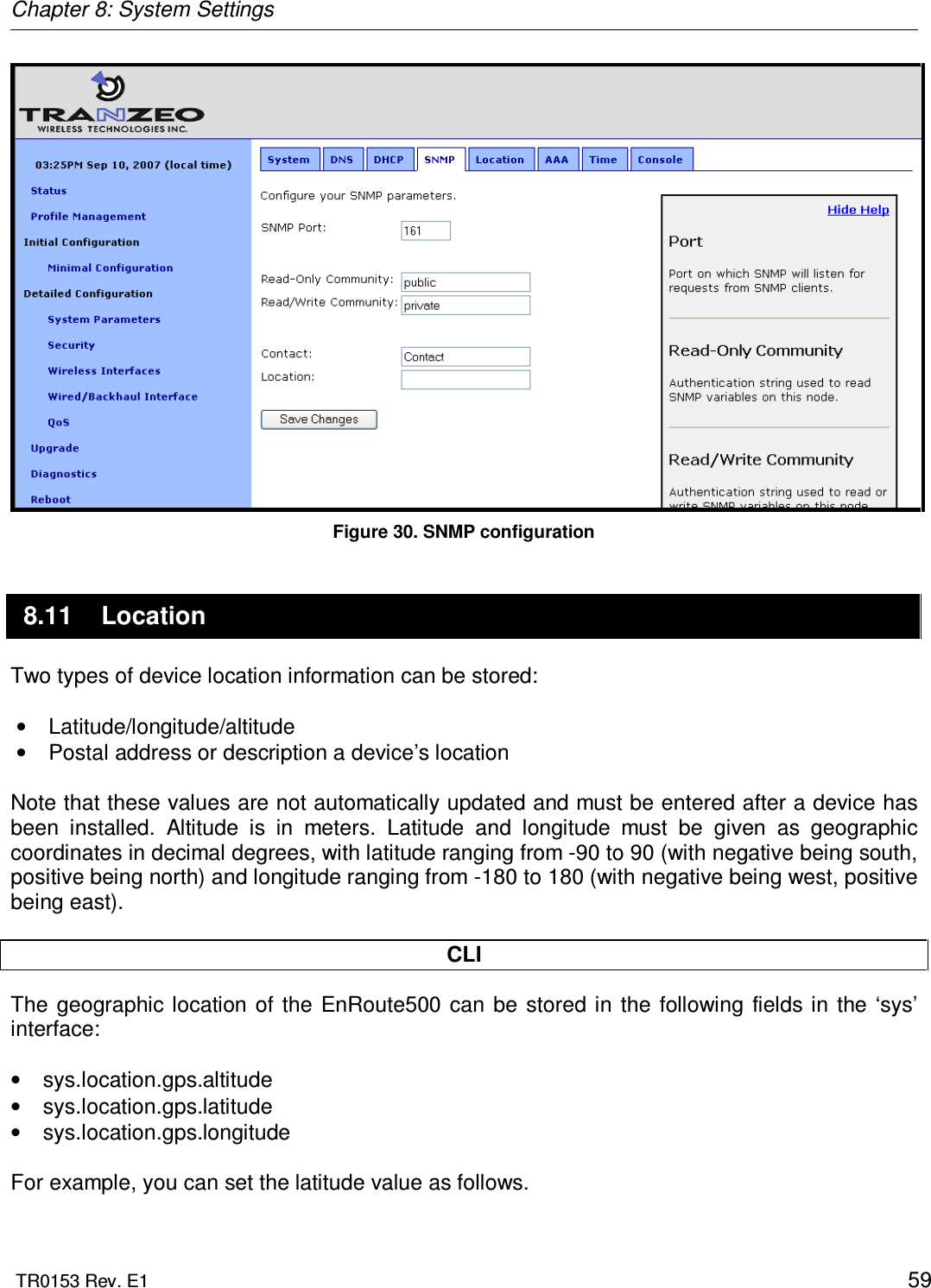 Chapter 8: System Settings  TR0153 Rev. E1    59  Figure 30. SNMP configuration 8.11  Location Two types of device location information can be stored:  •  Latitude/longitude/altitude  •  Postal address or description a device’s location  Note that these values are not automatically updated and must be entered after a device has been  installed.  Altitude  is  in  meters.  Latitude  and  longitude  must  be  given  as  geographic coordinates in decimal degrees, with latitude ranging from -90 to 90 (with negative being south, positive being north) and longitude ranging from -180 to 180 (with negative being west, positive being east).  CLI The  geographic location of the EnRoute500  can  be  stored in the  following  fields in  the ‘sys’ interface:  •  sys.location.gps.altitude •  sys.location.gps.latitude •  sys.location.gps.longitude  For example, you can set the latitude value as follows.  