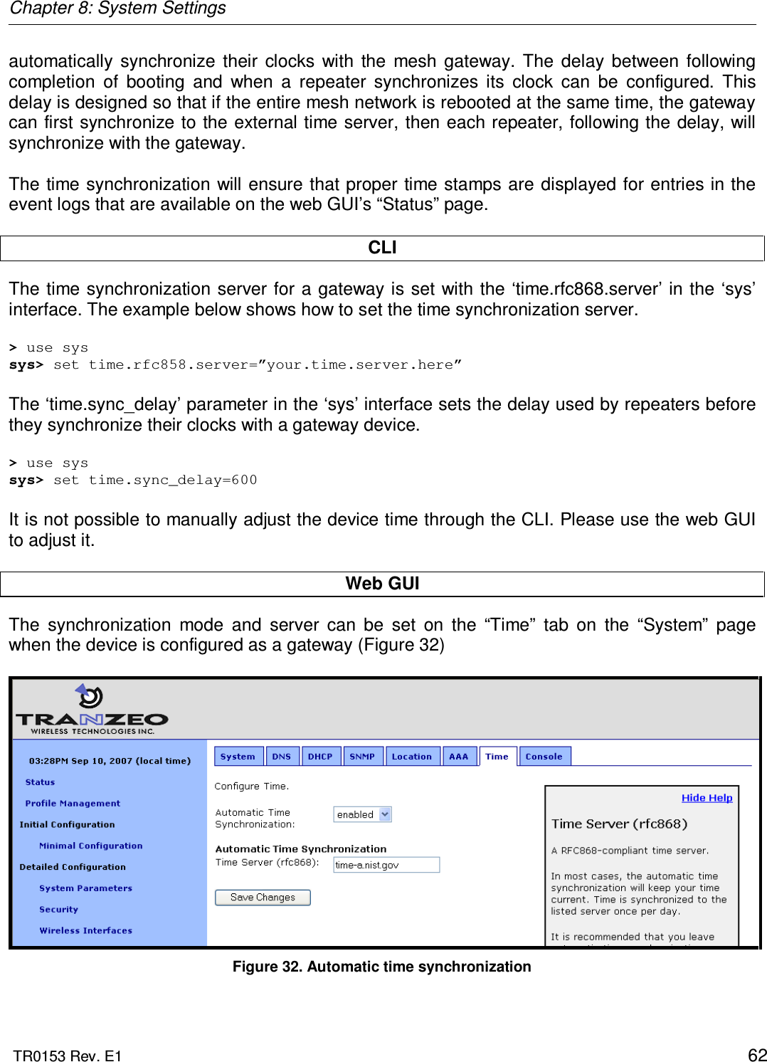 Chapter 8: System Settings  TR0153 Rev. E1    62 automatically  synchronize  their  clocks  with  the  mesh  gateway.  The  delay  between  following completion  of  booting  and  when  a  repeater  synchronizes  its  clock  can  be  configured.  This delay is designed so that if the entire mesh network is rebooted at the same time, the gateway can first synchronize to the external time server, then each repeater, following the delay, will synchronize with the gateway.  The time  synchronization will  ensure that  proper time stamps are displayed for entries in the event logs that are available on the web GUI’s “Status” page.  CLI The time synchronization server for a  gateway is set with  the ‘time.rfc868.server’ in the ‘sys’ interface. The example below shows how to set the time synchronization server.  &gt; use sys sys&gt; set time.rfc858.server=”your.time.server.here”  The ‘time.sync_delay’ parameter in the ‘sys’ interface sets the delay used by repeaters before they synchronize their clocks with a gateway device.  &gt; use sys sys&gt; set time.sync_delay=600  It is not possible to manually adjust the device time through the CLI. Please use the web GUI to adjust it.  Web GUI The  synchronization  mode  and  server  can  be  set  on  the  “Time”  tab  on  the  “System”  page  when the device is configured as a gateway (Figure 32)     Figure 32. Automatic time synchronization  