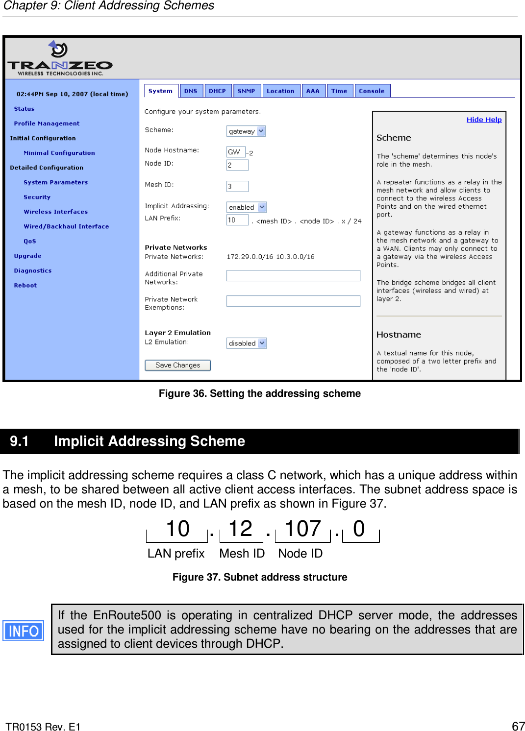 Chapter 9: Client Addressing Schemes  TR0153 Rev. E1    67  Figure 36. Setting the addressing scheme 9.1  Implicit Addressing Scheme The implicit addressing scheme requires a class C network, which has a unique address within a mesh, to be shared between all active client access interfaces. The subnet address space is based on the mesh ID, node ID, and LAN prefix as shown in Figure 37.  Mesh ID Node ID10   .  12  .  107  .  0 LAN prefix  Figure 37. Subnet address structure  If  the  EnRoute500  is  operating  in  centralized  DHCP  server  mode,  the  addresses used for the implicit addressing scheme have no bearing on the addresses that are assigned to client devices through DHCP.  