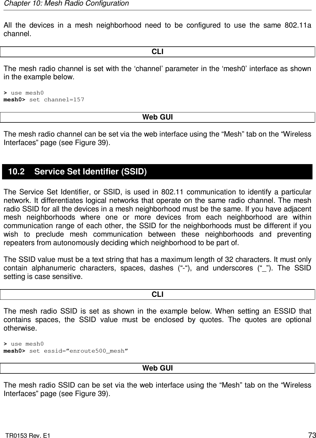 Chapter 10: Mesh Radio Configuration  TR0153 Rev. E1    73 All  the  devices  in  a  mesh  neighborhood  need  to  be  configured  to  use  the  same  802.11a channel.   CLI The mesh radio channel is set with the ‘channel’ parameter in the ‘mesh0’ interface as shown in the example below.  &gt; use mesh0 mesh0&gt; set channel=157  Web GUI The mesh radio channel can be set via the web interface using the “Mesh” tab on the “Wireless Interfaces” page (see Figure 39).  10.2  Service Set Identifier (SSID) The  Service  Set Identifier,  or SSID,  is used  in 802.11 communication  to identify  a  particular network. It  differentiates logical networks that operate on the same radio channel. The  mesh radio SSID for all the devices in a mesh neighborhood must be the same. If you have adjacent mesh  neighborhoods  where  one  or  more  devices  from  each  neighborhood  are  within communication range of each other, the SSID for the neighborhoods must be different if you wish  to  preclude  mesh  communication  between  these  neighborhoods  and  preventing repeaters from autonomously deciding which neighborhood to be part of.  The SSID value must be a text string that has a maximum length of 32 characters. It must only contain  alphanumeric  characters,  spaces,  dashes  (“-“),  and  underscores  (“_”).  The  SSID setting is case sensitive.   CLI The  mesh  radio  SSID  is  set  as  shown  in  the  example  below.  When  setting  an  ESSID  that contains  spaces,  the  SSID  value  must  be  enclosed  by  quotes.  The  quotes  are  optional otherwise.  &gt; use mesh0 mesh0&gt; set essid=”enroute500_mesh”  Web GUI The mesh radio SSID can be set via the web interface using the “Mesh” tab on the “Wireless Interfaces” page (see Figure 39).  