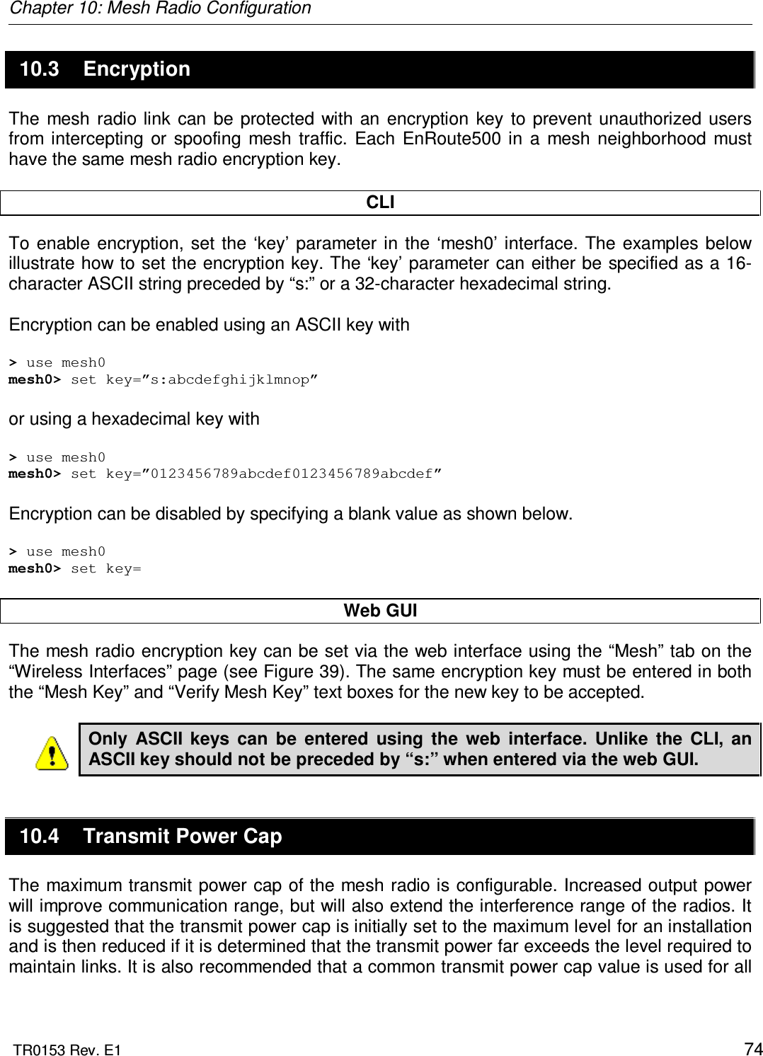 Chapter 10: Mesh Radio Configuration  TR0153 Rev. E1    74 10.3  Encryption The  mesh  radio link  can  be  protected  with an  encryption  key  to  prevent  unauthorized  users from  intercepting  or  spoofing  mesh  traffic.  Each  EnRoute500  in  a  mesh  neighborhood  must have the same mesh radio encryption key.   CLI To  enable  encryption,  set  the ‘key’  parameter in  the  ‘mesh0’  interface.  The  examples  below illustrate how to set the encryption key. The ‘key’ parameter can either be specified as a 16-character ASCII string preceded by “s:” or a 32-character hexadecimal string.  Encryption can be enabled using an ASCII key with  &gt; use mesh0 mesh0&gt; set key=”s:abcdefghijklmnop”  or using a hexadecimal key with  &gt; use mesh0 mesh0&gt; set key=”0123456789abcdef0123456789abcdef”  Encryption can be disabled by specifying a blank value as shown below.  &gt; use mesh0 mesh0&gt; set key=  Web GUI The mesh radio encryption key can be set via the web interface using the “Mesh” tab on the “Wireless Interfaces” page (see Figure 39). The same encryption key must be entered in both the “Mesh Key” and “Verify Mesh Key” text boxes for the new key to be accepted.  Only  ASCII  keys  can  be  entered  using  the  web  interface.  Unlike  the  CLI,  an ASCII key should not be preceded by “s:” when entered via the web GUI. 10.4  Transmit Power Cap The maximum transmit power cap of the mesh radio is configurable. Increased output power will improve communication range, but will also extend the interference range of the radios. It is suggested that the transmit power cap is initially set to the maximum level for an installation and is then reduced if it is determined that the transmit power far exceeds the level required to maintain links. It is also recommended that a common transmit power cap value is used for all 