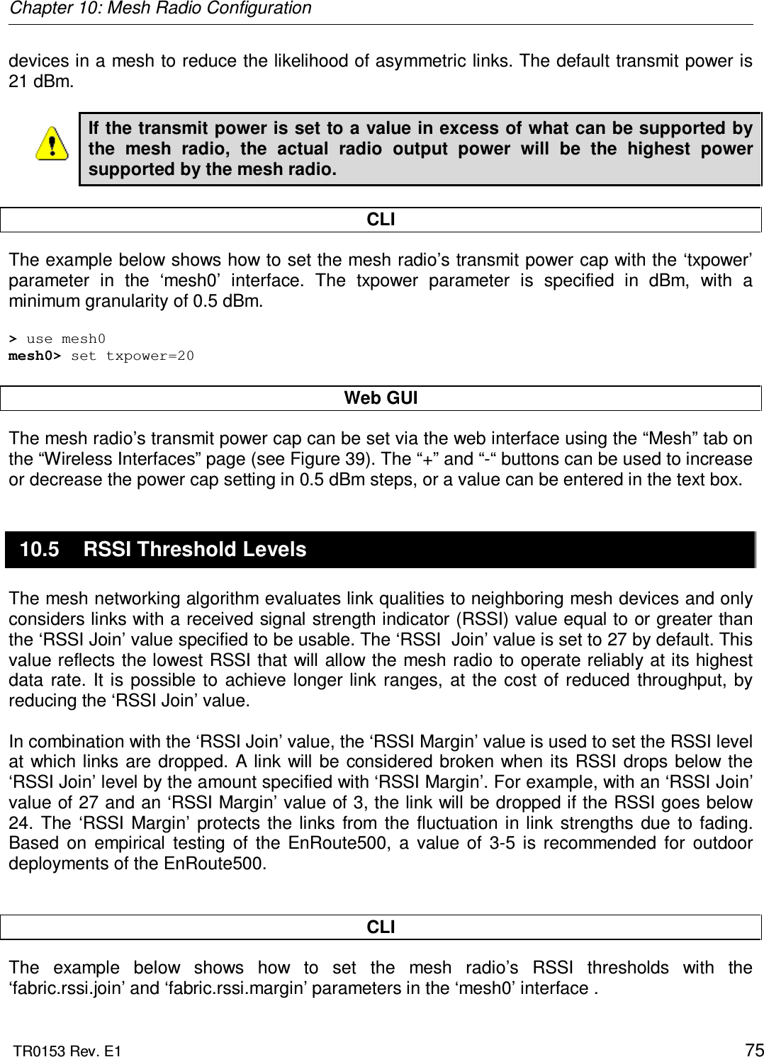 Chapter 10: Mesh Radio Configuration  TR0153 Rev. E1    75 devices in a mesh to reduce the likelihood of asymmetric links. The default transmit power is 21 dBm.  If the transmit power is set to a value in excess of what can be supported by the  mesh  radio,  the  actual  radio  output  power  will  be  the  highest  power supported by the mesh radio.  CLI The example below shows how to set the mesh radio’s transmit power cap with the ‘txpower’ parameter  in  the  ‘mesh0’  interface.  The  txpower  parameter  is  specified  in  dBm,  with  a minimum granularity of 0.5 dBm.  &gt; use mesh0 mesh0&gt; set txpower=20  Web GUI The mesh radio’s transmit power cap can be set via the web interface using the “Mesh” tab on the “Wireless Interfaces” page (see Figure 39). The “+” and “-“ buttons can be used to increase or decrease the power cap setting in 0.5 dBm steps, or a value can be entered in the text box. 10.5  RSSI Threshold Levels The mesh networking algorithm evaluates link qualities to neighboring mesh devices and only considers links with a received signal strength indicator (RSSI) value equal to or greater than the ‘RSSI Join’ value specified to be usable. The ‘RSSI  Join’ value is set to 27 by default. This value reflects the lowest RSSI that will allow the mesh radio to operate reliably at its highest data  rate. It  is  possible  to  achieve longer  link  ranges,  at  the  cost  of  reduced  throughput, by reducing the ‘RSSI Join’ value.    In combination with the ‘RSSI Join’ value, the ‘RSSI Margin’ value is used to set the RSSI level at  which links are  dropped.  A link  will  be  considered broken  when  its RSSI drops below  the ‘RSSI Join’ level by the amount specified with ‘RSSI Margin’. For example, with an ‘RSSI Join’ value of 27 and an ‘RSSI Margin’ value of 3, the link will be dropped if the RSSI goes below 24.  The  ‘RSSI  Margin’  protects  the  links  from  the  fluctuation  in  link  strengths  due  to fading. Based  on  empirical  testing  of  the  EnRoute500,  a  value  of  3-5  is  recommended  for  outdoor deployments of the EnRoute500.   CLI The  example  below  shows  how  to  set  the  mesh  radio’s  RSSI  thresholds  with  the ‘fabric.rssi.join’ and ‘fabric.rssi.margin’ parameters in the ‘mesh0’ interface .  