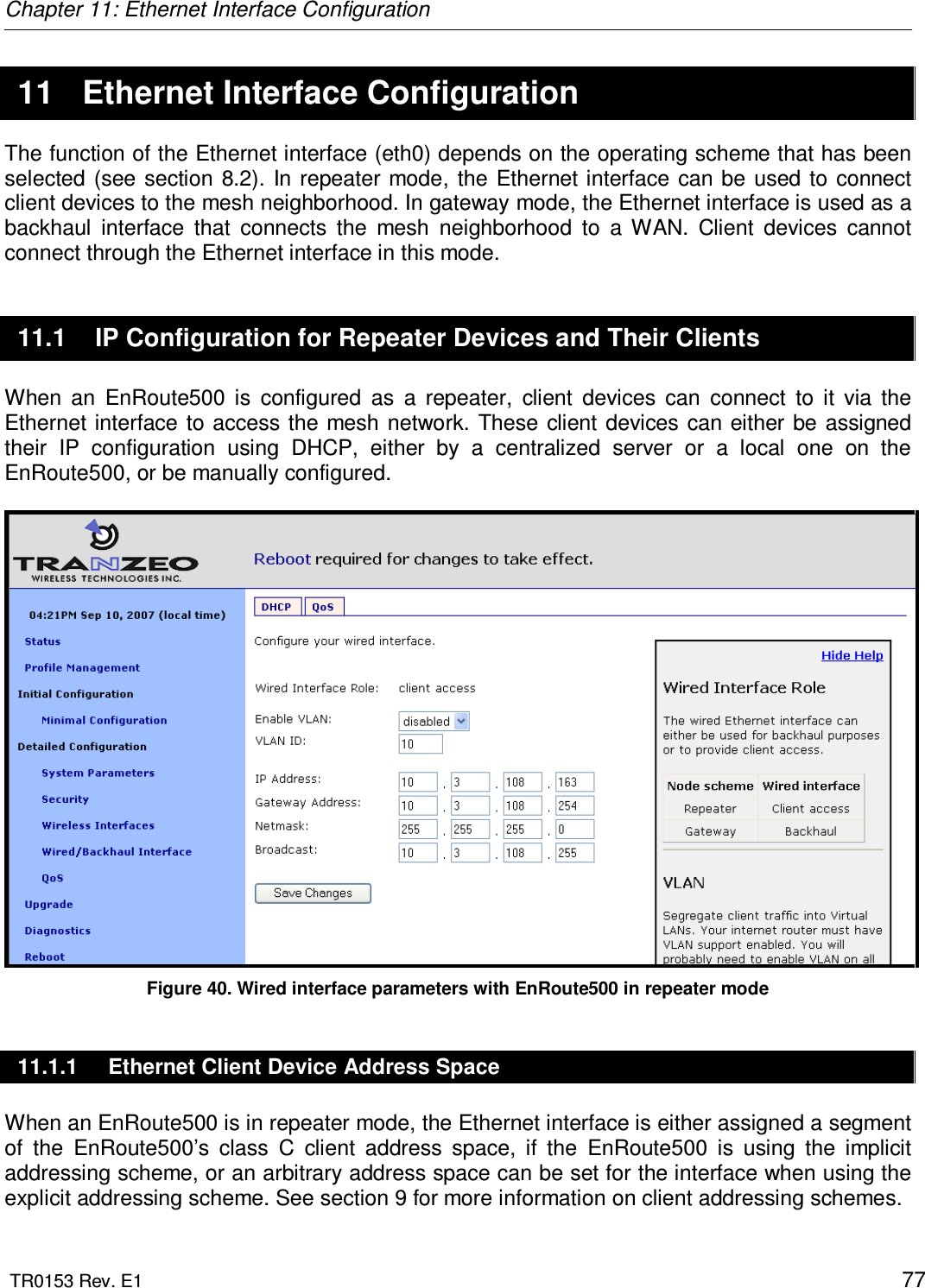 Chapter 11: Ethernet Interface Configuration  TR0153 Rev. E1    77  11  Ethernet Interface Configuration The function of the Ethernet interface (eth0) depends on the operating scheme that has been selected (see section  8.2).  In repeater  mode,  the  Ethernet interface  can be used to connect client devices to the mesh neighborhood. In gateway mode, the Ethernet interface is used as a backhaul  interface  that  connects  the  mesh  neighborhood  to  a  WAN.  Client  devices  cannot connect through the Ethernet interface in this mode. 11.1  IP Configuration for Repeater Devices and Their Clients When  an  EnRoute500  is  configured  as  a  repeater,  client  devices  can  connect  to  it  via  the Ethernet interface to access the mesh network.  These  client devices can either  be assigned their  IP  configuration  using  DHCP,  either  by  a  centralized  server  or  a  local  one  on  the EnRoute500, or be manually configured.   Figure 40. Wired interface parameters with EnRoute500 in repeater mode 11.1.1  Ethernet Client Device Address Space When an EnRoute500 is in repeater mode, the Ethernet interface is either assigned a segment of  the  EnRoute500’s  class  C  client  address  space,  if  the  EnRoute500  is  using  the  implicit addressing scheme, or an arbitrary address space can be set for the interface when using the explicit addressing scheme. See section 9 for more information on client addressing schemes. 