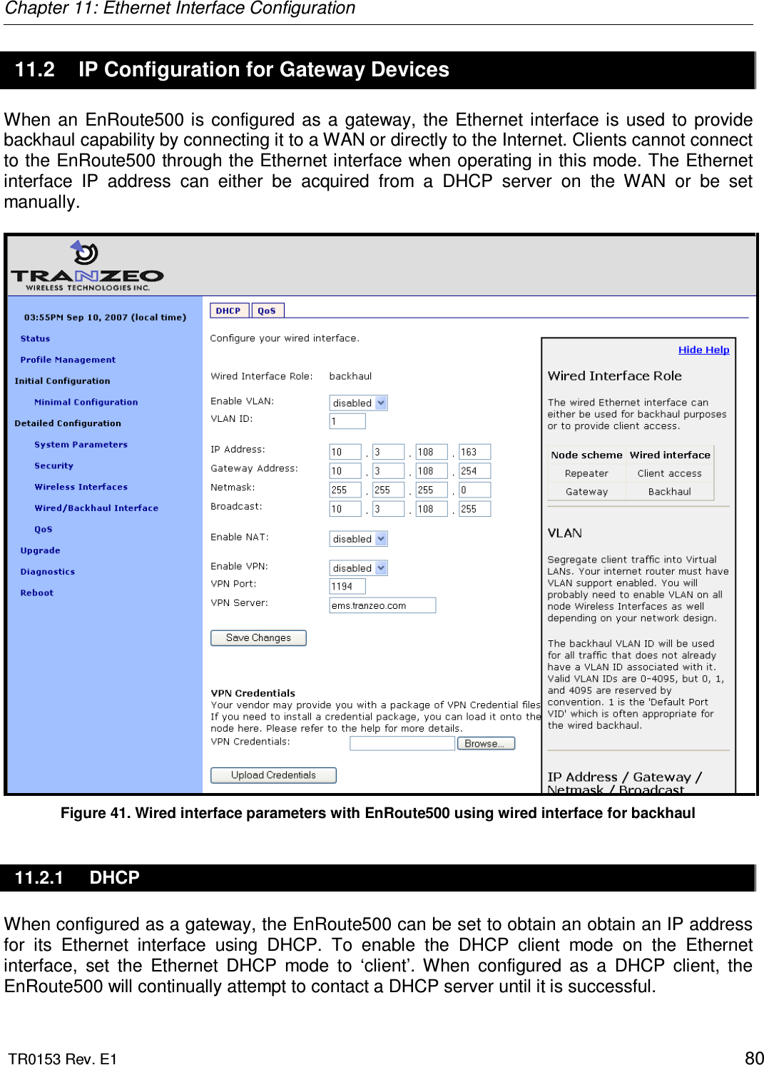 Chapter 11: Ethernet Interface Configuration  TR0153 Rev. E1    80 11.2  IP Configuration for Gateway Devices When  an  EnRoute500 is configured as  a  gateway,  the  Ethernet  interface is used to  provide backhaul capability by connecting it to a WAN or directly to the Internet. Clients cannot connect to the EnRoute500 through the Ethernet interface when operating in this mode. The Ethernet interface  IP  address  can  either  be  acquired  from  a  DHCP  server  on  the  WAN  or  be  set manually.   Figure 41. Wired interface parameters with EnRoute500 using wired interface for backhaul 11.2.1  DHCP When configured as a gateway, the EnRoute500 can be set to obtain an obtain an IP address for  its  Ethernet  interface  using  DHCP.  To  enable  the  DHCP  client  mode  on  the  Ethernet interface,  set  the  Ethernet  DHCP  mode  to  ‘client’.  When  configured  as  a  DHCP  client,  the EnRoute500 will continually attempt to contact a DHCP server until it is successful.  