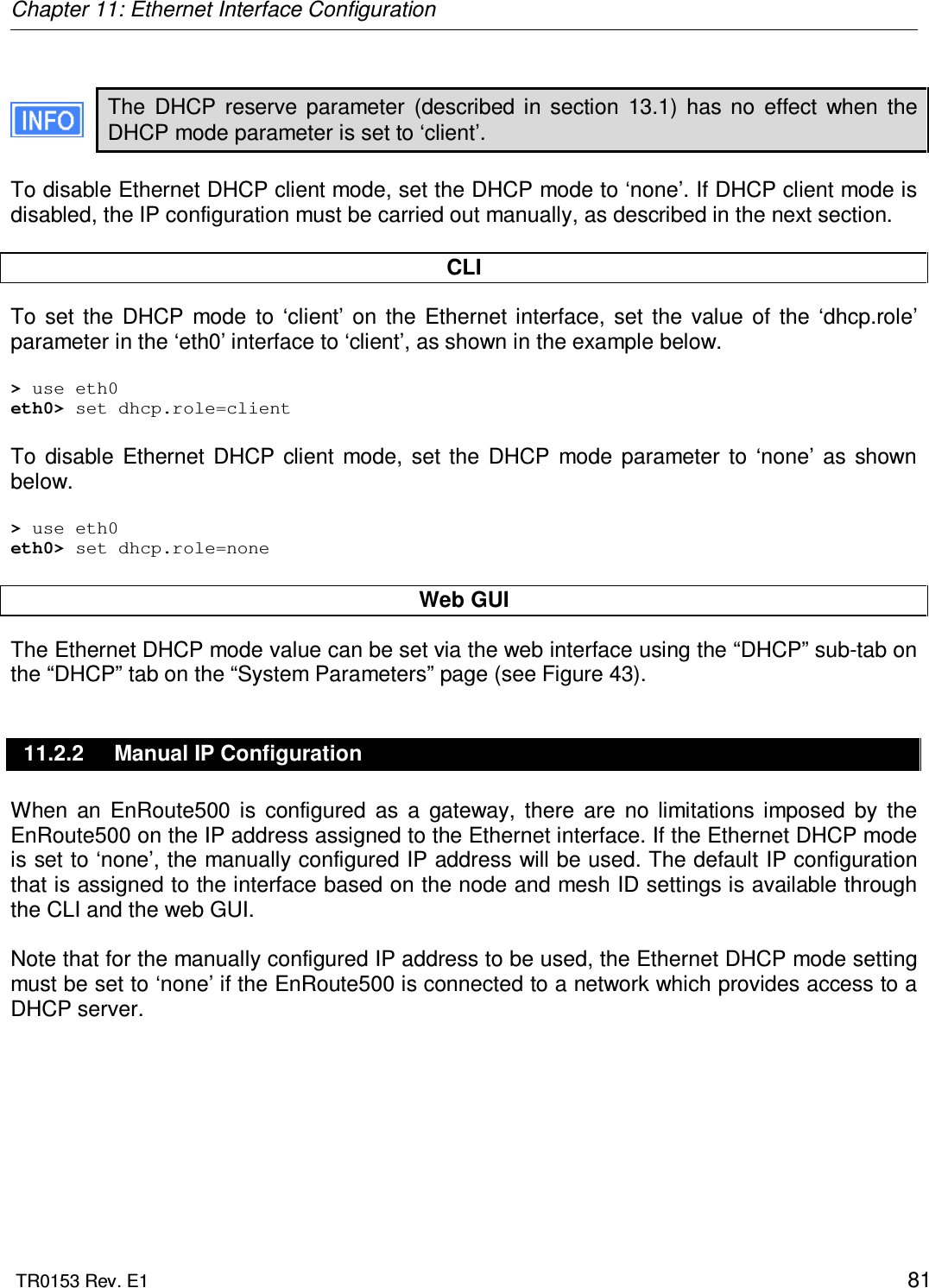 Chapter 11: Ethernet Interface Configuration  TR0153 Rev. E1    81  The  DHCP  reserve  parameter  (described  in  section  13.1)  has  no  effect  when  the DHCP mode parameter is set to ‘client’.  To disable Ethernet DHCP client mode, set the DHCP mode to ‘none’. If DHCP client mode is disabled, the IP configuration must be carried out manually, as described in the next section.  CLI  To  set  the  DHCP  mode  to  ‘client’  on  the  Ethernet interface,  set  the  value  of  the  ‘dhcp.role’ parameter in the ‘eth0’ interface to ‘client’, as shown in the example below.  &gt; use eth0 eth0&gt; set dhcp.role=client  To  disable  Ethernet  DHCP  client  mode,  set  the  DHCP  mode  parameter  to  ‘none’  as  shown below.  &gt; use eth0 eth0&gt; set dhcp.role=none  Web GUI The Ethernet DHCP mode value can be set via the web interface using the “DHCP” sub-tab on the “DHCP” tab on the “System Parameters” page (see Figure 43).  11.2.2  Manual IP Configuration When  an  EnRoute500  is  configured  as  a  gateway,  there  are  no  limitations  imposed  by  the EnRoute500 on the IP address assigned to the Ethernet interface. If the Ethernet DHCP mode is set to ‘none’, the manually configured IP address will be used. The default IP configuration that is assigned to the interface based on the node and mesh ID settings is available through the CLI and the web GUI.  Note that for the manually configured IP address to be used, the Ethernet DHCP mode setting must be set to ‘none’ if the EnRoute500 is connected to a network which provides access to a DHCP server.   