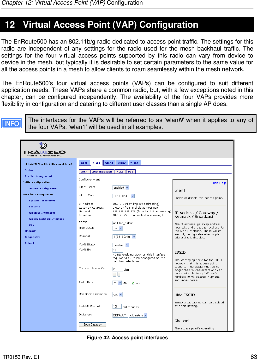 Chapter 12: Virtual Access Point (VAP) Configuration  TR0153 Rev. E1    83 12  Virtual Access Point (VAP) Configuration The EnRoute500 has an 802.11b/g radio dedicated to access point traffic. The settings for this radio  are  independent  of  any  settings  for  the  radio  used  for  the  mesh  backhaul  traffic.  The settings  for  the  four  virtual  access  points  supported  by  this  radio  can  vary  from  device  to device in the mesh, but typically it is desirable to set certain parameters to the same value for all the access points in a mesh to allow clients to roam seamlessly within the mesh network.   The  EnRoute500’s  four  virtual  access  points  (VAPs)  can  be  configured  to  suit  different application needs. These VAPs share a common radio, but, with a few exceptions noted in this chapter,  can  be  configured  independently.  The  availability  of  the  four  VAPs  provides  more flexibility in configuration and catering to different user classes than a single AP does.  The interfaces for the VAPs will be referred to as ‘wlanN’ when it applies to any of the four VAPs. ‘wlan1’ will be used in all examples.   Figure 42. Access point interfaces 