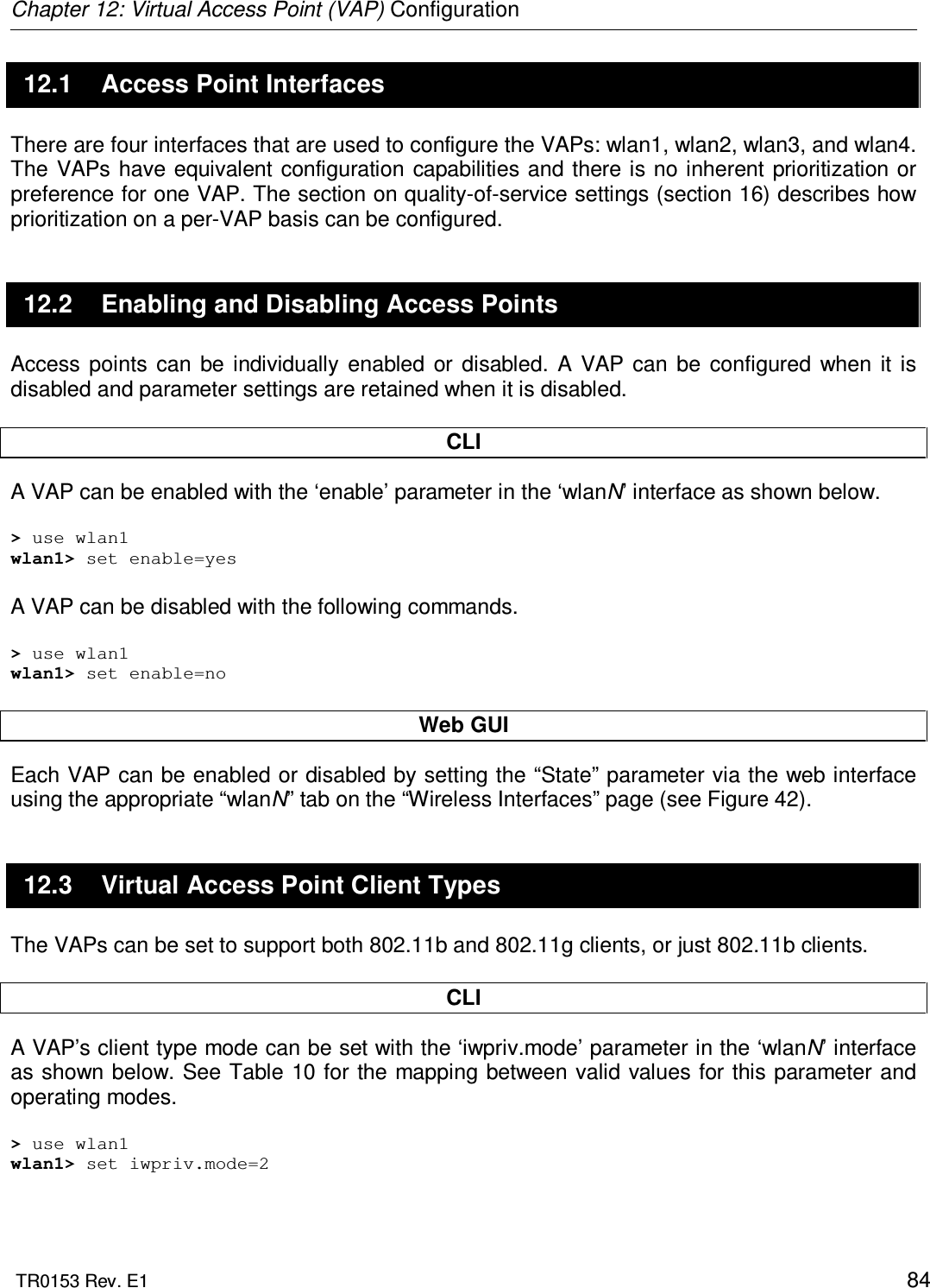 Chapter 12: Virtual Access Point (VAP) Configuration  TR0153 Rev. E1    84 12.1  Access Point Interfaces There are four interfaces that are used to configure the VAPs: wlan1, wlan2, wlan3, and wlan4. The  VAPs  have equivalent  configuration  capabilities and there is  no  inherent prioritization  or preference for one VAP. The section on quality-of-service settings (section 16) describes how prioritization on a per-VAP basis can be configured. 12.2  Enabling and Disabling Access Points Access  points  can  be  individually  enabled  or  disabled.  A  VAP  can  be  configured  when  it  is disabled and parameter settings are retained when it is disabled.  CLI A VAP can be enabled with the ‘enable’ parameter in the ‘wlanN’ interface as shown below.  &gt; use wlan1 wlan1&gt; set enable=yes  A VAP can be disabled with the following commands.  &gt; use wlan1 wlan1&gt; set enable=no  Web GUI Each VAP can be enabled or disabled by setting the “State” parameter via the web interface using the appropriate “wlanN” tab on the “Wireless Interfaces” page (see Figure 42).  12.3  Virtual Access Point Client Types The VAPs can be set to support both 802.11b and 802.11g clients, or just 802.11b clients.   CLI A VAP’s client type mode can be set with the ‘iwpriv.mode’ parameter in the ‘wlanN’ interface as shown below. See Table  10 for the mapping between valid values for this parameter and operating modes.  &gt; use wlan1 wlan1&gt; set iwpriv.mode=2  