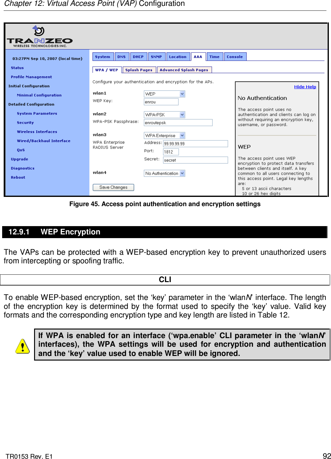 Chapter 12: Virtual Access Point (VAP) Configuration  TR0153 Rev. E1    92  Figure 45. Access point authentication and encryption settings 12.9.1  WEP Encryption The VAPs can be protected with a WEP-based encryption key to prevent unauthorized users from intercepting or spoofing traffic.   CLI To enable WEP-based encryption, set the ‘key’ parameter in the ‘wlanN’ interface. The length of  the  encryption  key  is  determined  by  the  format  used  to  specify  the  ‘key’  value.  Valid  key formats and the corresponding encryption type and key length are listed in Table 12.  If WPA is enabled for an interface (‘wpa.enable’ CLI parameter in the ‘wlanN’ interfaces),  the  WPA  settings  will  be  used  for  encryption  and  authentication and the ‘key’ value used to enable WEP will be ignored.  