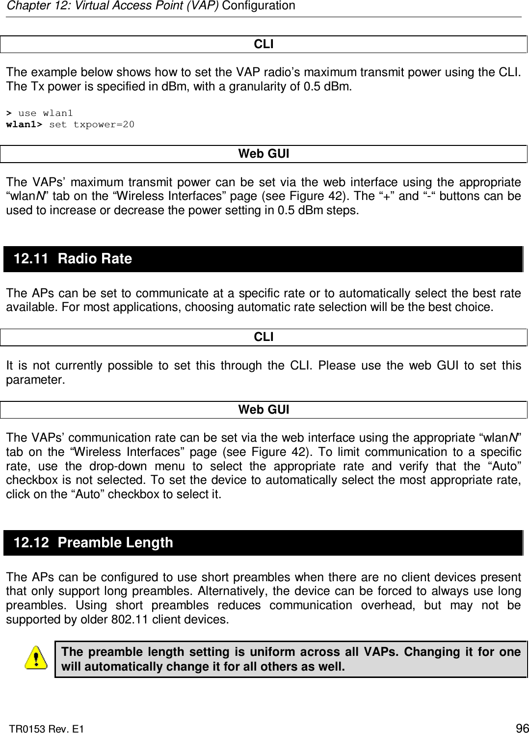 Chapter 12: Virtual Access Point (VAP) Configuration  TR0153 Rev. E1    96 CLI The example below shows how to set the VAP radio’s maximum transmit power using the CLI. The Tx power is specified in dBm, with a granularity of 0.5 dBm.   &gt; use wlan1 wlan1&gt; set txpower=20  Web GUI The  VAPs’  maximum transmit power  can  be set  via the  web  interface using  the  appropriate “wlanN” tab on the “Wireless Interfaces” page (see Figure 42). The “+” and “-“ buttons can be used to increase or decrease the power setting in 0.5 dBm steps. 12.11  Radio Rate The APs can be set to communicate at a specific rate or to automatically select the best rate available. For most applications, choosing automatic rate selection will be the best choice.  CLI It  is  not  currently  possible  to  set  this  through  the  CLI.  Please  use  the  web  GUI  to  set  this parameter.   Web GUI The VAPs’ communication rate can be set via the web interface using the appropriate “wlanN” tab  on  the  “Wireless  Interfaces”  page  (see  Figure  42).  To  limit  communication  to  a  specific rate,  use  the  drop-down  menu  to  select  the  appropriate  rate  and  verify  that  the  “Auto” checkbox is not selected. To set the device to automatically select the most appropriate rate, click on the “Auto” checkbox to select it. 12.12  Preamble Length The APs can be configured to use short preambles when there are no client devices present that only support long preambles. Alternatively, the device can be forced to always use long preambles.  Using  short  preambles  reduces  communication  overhead,  but  may  not  be supported by older 802.11 client devices.  The preamble  length setting is  uniform across  all VAPs.  Changing  it  for one will automatically change it for all others as well.  