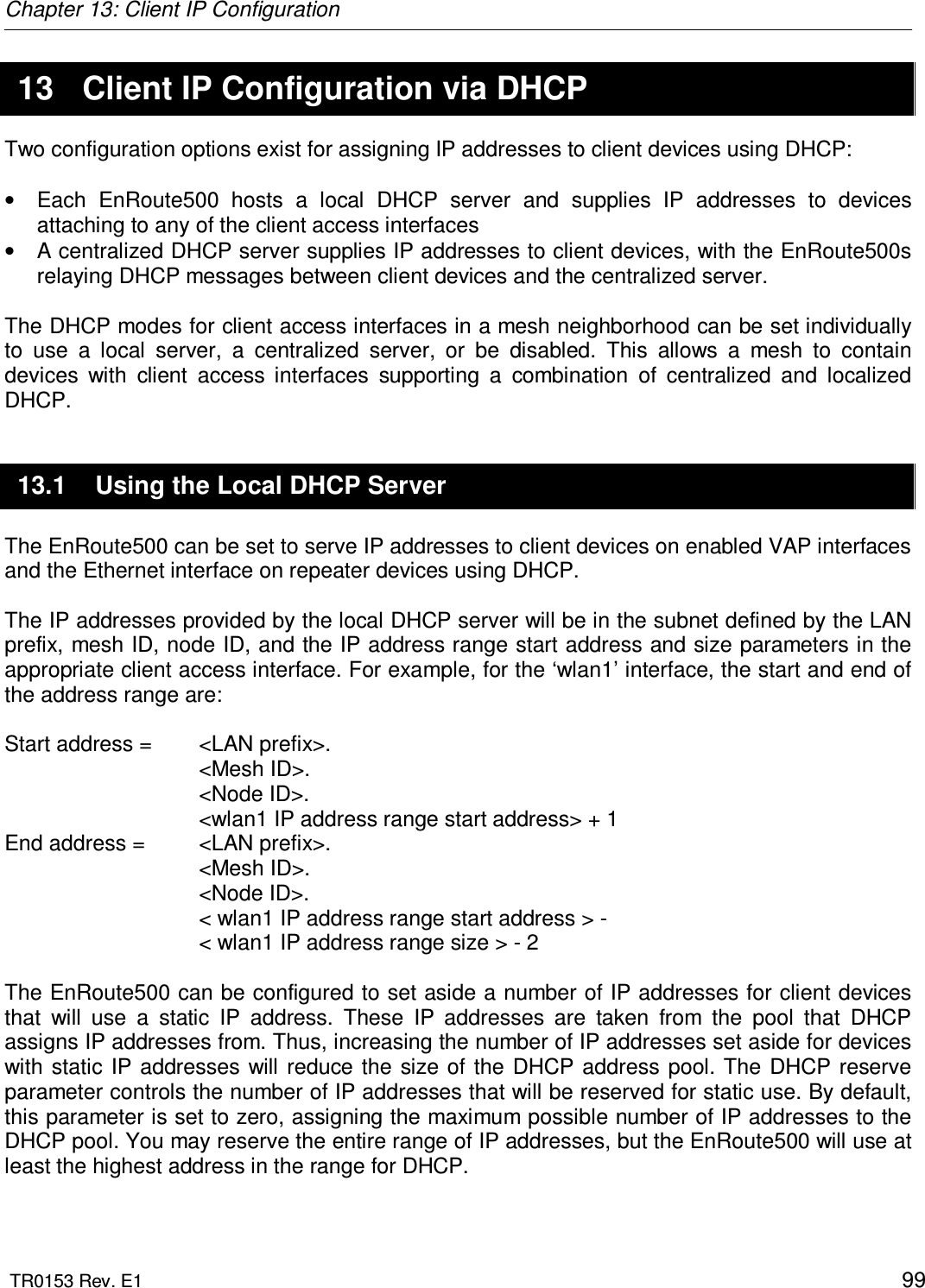 Chapter 13: Client IP Configuration  TR0153 Rev. E1    99 13  Client IP Configuration via DHCP Two configuration options exist for assigning IP addresses to client devices using DHCP:  •  Each  EnRoute500  hosts  a  local  DHCP  server  and  supplies  IP  addresses  to  devices attaching to any of the client access interfaces  •  A centralized DHCP server supplies IP addresses to client devices, with the EnRoute500s relaying DHCP messages between client devices and the centralized server.  The DHCP modes for client access interfaces in a mesh neighborhood can be set individually to  use  a  local  server,  a  centralized  server,  or  be  disabled.  This  allows  a  mesh  to  contain devices  with  client  access  interfaces  supporting  a  combination  of  centralized  and  localized DHCP. 13.1  Using the Local DHCP Server The EnRoute500 can be set to serve IP addresses to client devices on enabled VAP interfaces and the Ethernet interface on repeater devices using DHCP.   The IP addresses provided by the local DHCP server will be in the subnet defined by the LAN prefix, mesh ID, node ID, and the IP address range start address and size parameters in the appropriate client access interface. For example, for the ‘wlan1’ interface, the start and end of the address range are:  Start address =   &lt;LAN prefix&gt;. &lt;Mesh ID&gt;. &lt;Node ID&gt;. &lt;wlan1 IP address range start address&gt; + 1 End address =   &lt;LAN prefix&gt;. &lt;Mesh ID&gt;. &lt;Node ID&gt;. &lt; wlan1 IP address range start address &gt; -  &lt; wlan1 IP address range size &gt; - 2  The EnRoute500 can be configured to set aside a number of IP addresses for client devices that  will  use  a  static  IP  address.  These  IP  addresses  are  taken  from  the  pool  that  DHCP assigns IP addresses from. Thus, increasing the number of IP addresses set aside for devices with static IP  addresses will  reduce  the size of  the DHCP address pool. The  DHCP reserve parameter controls the number of IP addresses that will be reserved for static use. By default, this parameter is set to zero, assigning the maximum possible number of IP addresses to the DHCP pool. You may reserve the entire range of IP addresses, but the EnRoute500 will use at least the highest address in the range for DHCP.  