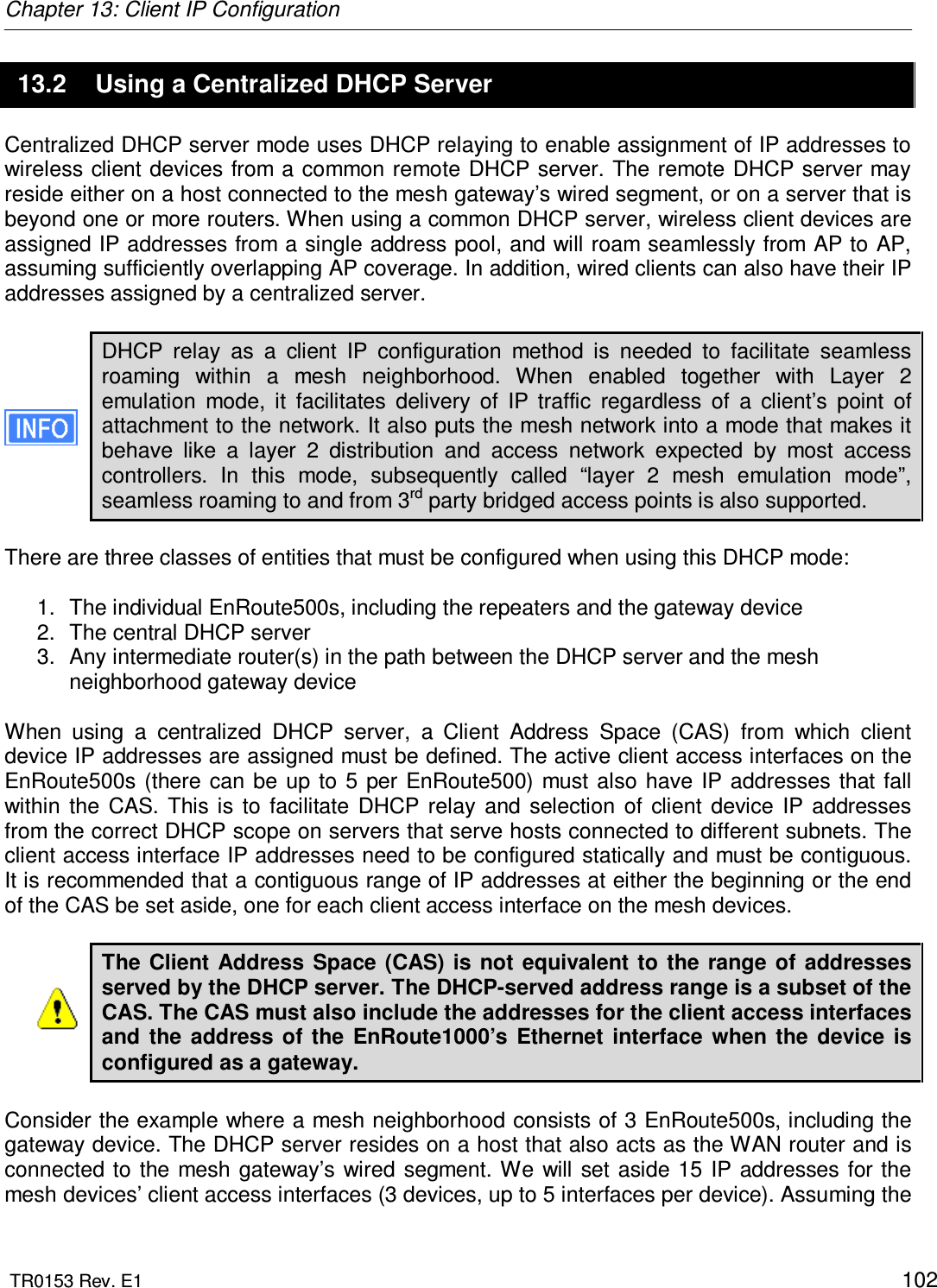 Chapter 13: Client IP Configuration  TR0153 Rev. E1    102 13.2  Using a Centralized DHCP Server Centralized DHCP server mode uses DHCP relaying to enable assignment of IP addresses to wireless client devices from a common remote DHCP server. The remote DHCP server may reside either on a host connected to the mesh gateway’s wired segment, or on a server that is beyond one or more routers. When using a common DHCP server, wireless client devices are assigned IP addresses from a single address pool, and will roam seamlessly from AP to AP, assuming sufficiently overlapping AP coverage. In addition, wired clients can also have their IP addresses assigned by a centralized server.  DHCP  relay  as  a  client  IP  configuration  method  is  needed  to  facilitate  seamless roaming  within  a  mesh  neighborhood.  When  enabled  together  with  Layer  2 emulation  mode,  it  facilitates  delivery  of  IP  traffic  regardless  of  a  client’s  point  of attachment to the network. It also puts the mesh network into a mode that makes it behave  like  a  layer  2  distribution  and  access  network  expected  by  most  access controllers.  In  this  mode,  subsequently  called  “layer  2  mesh  emulation  mode”, seamless roaming to and from 3rd party bridged access points is also supported.   There are three classes of entities that must be configured when using this DHCP mode:  1.  The individual EnRoute500s, including the repeaters and the gateway device 2.  The central DHCP server 3.  Any intermediate router(s) in the path between the DHCP server and the mesh neighborhood gateway device  When  using  a  centralized  DHCP  server,  a  Client  Address  Space  (CAS)  from  which  client device IP addresses are assigned must be defined. The active client access interfaces on the EnRoute500s (there  can  be  up to  5  per  EnRoute500) must also have  IP addresses that  fall within  the  CAS.  This  is  to  facilitate  DHCP relay  and  selection  of  client  device  IP  addresses from the correct DHCP scope on servers that serve hosts connected to different subnets. The client access interface IP addresses need to be configured statically and must be contiguous. It is recommended that a contiguous range of IP addresses at either the beginning or the end of the CAS be set aside, one for each client access interface on the mesh devices.  The Client  Address  Space (CAS)  is  not equivalent to the  range  of  addresses served by the DHCP server. The DHCP-served address range is a subset of the CAS. The CAS must also include the addresses for the client access interfaces and  the  address  of  the  EnRoute1000’s  Ethernet  interface  when  the  device  is configured as a gateway.   Consider the example where a mesh neighborhood consists of 3 EnRoute500s, including the gateway device. The DHCP server resides on a host that also acts as the WAN router and is connected to  the  mesh  gateway’s  wired  segment. We will set  aside 15  IP  addresses  for  the mesh devices’ client access interfaces (3 devices, up to 5 interfaces per device). Assuming the 