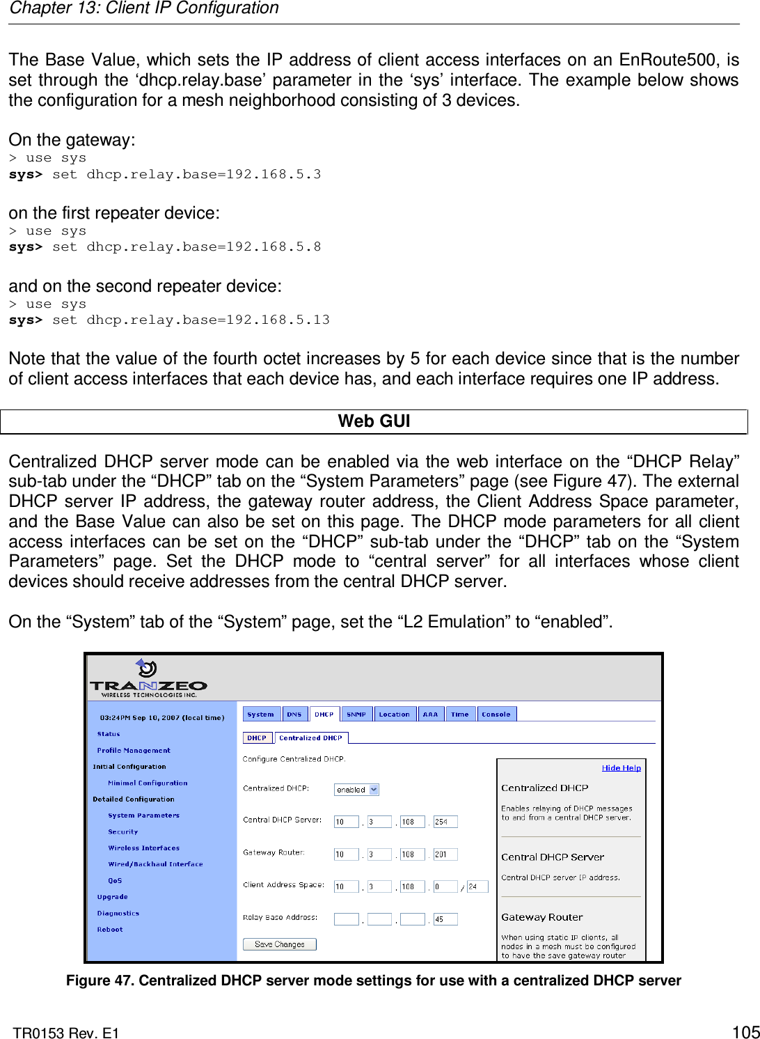 Chapter 13: Client IP Configuration  TR0153 Rev. E1    105 The Base Value, which sets the IP address of client access interfaces on an EnRoute500, is set through  the ‘dhcp.relay.base’ parameter in the ‘sys’ interface. The example below shows the configuration for a mesh neighborhood consisting of 3 devices.  On the gateway: &gt; use sys sys&gt; set dhcp.relay.base=192.168.5.3  on the first repeater device: &gt; use sys sys&gt; set dhcp.relay.base=192.168.5.8  and on the second repeater device: &gt; use sys sys&gt; set dhcp.relay.base=192.168.5.13  Note that the value of the fourth octet increases by 5 for each device since that is the number of client access interfaces that each device has, and each interface requires one IP address.  Web GUI Centralized  DHCP  server  mode can  be  enabled  via  the web interface on  the “DHCP Relay” sub-tab under the “DHCP” tab on the “System Parameters” page (see Figure 47). The external DHCP  server  IP  address, the gateway  router  address, the Client  Address Space parameter, and the Base Value can also be set on this page. The DHCP mode parameters for all client access interfaces  can  be  set  on  the “DHCP” sub-tab  under the  “DHCP” tab  on  the  “System Parameters”  page.  Set  the  DHCP  mode  to  “central  server”  for  all  interfaces  whose  client devices should receive addresses from the central DHCP server.  On the “System” tab of the “System” page, set the “L2 Emulation” to “enabled”.   Figure 47. Centralized DHCP server mode settings for use with a centralized DHCP server 