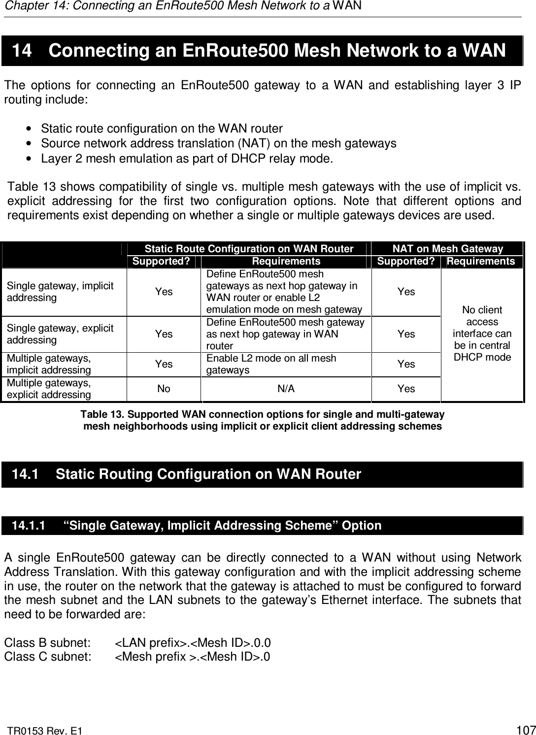 Chapter 14: Connecting an EnRoute500 Mesh Network to a WAN  TR0153 Rev. E1    107 14  Connecting an EnRoute500 Mesh Network to a WAN The  options  for  connecting  an  EnRoute500  gateway  to  a  WAN  and  establishing  layer  3  IP routing include:  •  Static route configuration on the WAN router •  Source network address translation (NAT) on the mesh gateways •  Layer 2 mesh emulation as part of DHCP relay mode.   Table 13 shows compatibility of single vs. multiple mesh gateways with the use of implicit vs. explicit  addressing  for  the  first  two  configuration  options.  Note  that  different  options  and requirements exist depending on whether a single or multiple gateways devices are used.   Table 13. Supported WAN connection options for single and multi-gateway  mesh neighborhoods using implicit or explicit client addressing schemes 14.1  Static Routing Configuration on WAN Router 14.1.1  “Single Gateway, Implicit Addressing Scheme” Option A  single  EnRoute500  gateway  can  be  directly  connected  to  a  WAN  without  using  Network Address Translation. With this gateway configuration and with the implicit addressing scheme in use, the router on the network that the gateway is attached to must be configured to forward the mesh subnet and the LAN subnets to the gateway’s Ethernet interface. The subnets that need to be forwarded are:  Class B subnet:   &lt;LAN prefix&gt;.&lt;Mesh ID&gt;.0.0 Class C subnet:   &lt;Mesh prefix &gt;.&lt;Mesh ID&gt;.0  Static Route Configuration on WAN Router  NAT on Mesh Gateway  Supported?  Requirements  Supported?  Requirements Single gateway, implicit addressing  Yes Define EnRoute500 mesh gateways as next hop gateway in WAN router or enable L2 emulation mode on mesh gateway Yes Single gateway, explicit addressing  Yes Define EnRoute500 mesh gateway as next hop gateway in WAN router Yes Multiple gateways, implicit addressing  Yes  Enable L2 mode on all mesh gateways  Yes Multiple gateways,  explicit addressing  No  N/A  Yes No client access interface can be in central DHCP mode 