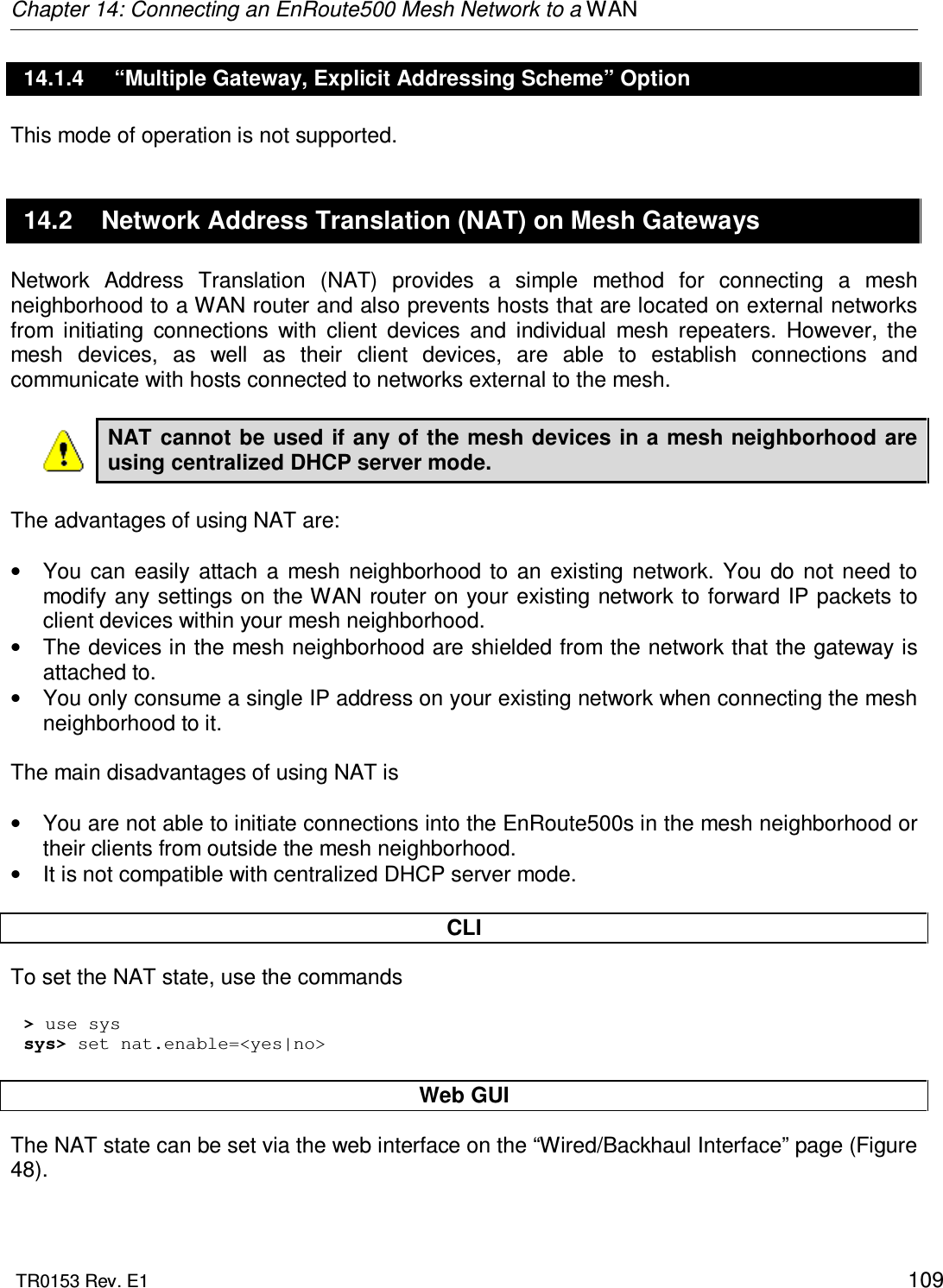 Chapter 14: Connecting an EnRoute500 Mesh Network to a WAN  TR0153 Rev. E1    109 14.1.4  “Multiple Gateway, Explicit Addressing Scheme” Option This mode of operation is not supported. 14.2  Network Address Translation (NAT) on Mesh Gateways Network  Address  Translation  (NAT)  provides  a  simple  method  for  connecting  a  mesh neighborhood to a WAN router and also prevents hosts that are located on external networks from  initiating  connections  with  client  devices  and  individual  mesh  repeaters.  However,  the mesh  devices,  as  well  as  their  client  devices,  are  able  to  establish  connections  and communicate with hosts connected to networks external to the mesh.  NAT cannot be used if any of the mesh devices in a mesh neighborhood are using centralized DHCP server mode.  The advantages of using NAT are:  •  You  can  easily  attach  a  mesh  neighborhood  to  an  existing  network.  You  do  not need to modify any settings on the WAN router on your existing network to forward IP packets to client devices within your mesh neighborhood. •  The devices in the mesh neighborhood are shielded from the network that the gateway is attached to. •  You only consume a single IP address on your existing network when connecting the mesh neighborhood to it.  The main disadvantages of using NAT is   •  You are not able to initiate connections into the EnRoute500s in the mesh neighborhood or their clients from outside the mesh neighborhood. •  It is not compatible with centralized DHCP server mode.  CLI To set the NAT state, use the commands  &gt; use sys sys&gt; set nat.enable=&lt;yes|no&gt;  Web GUI The NAT state can be set via the web interface on the “Wired/Backhaul Interface” page (Figure 48).  