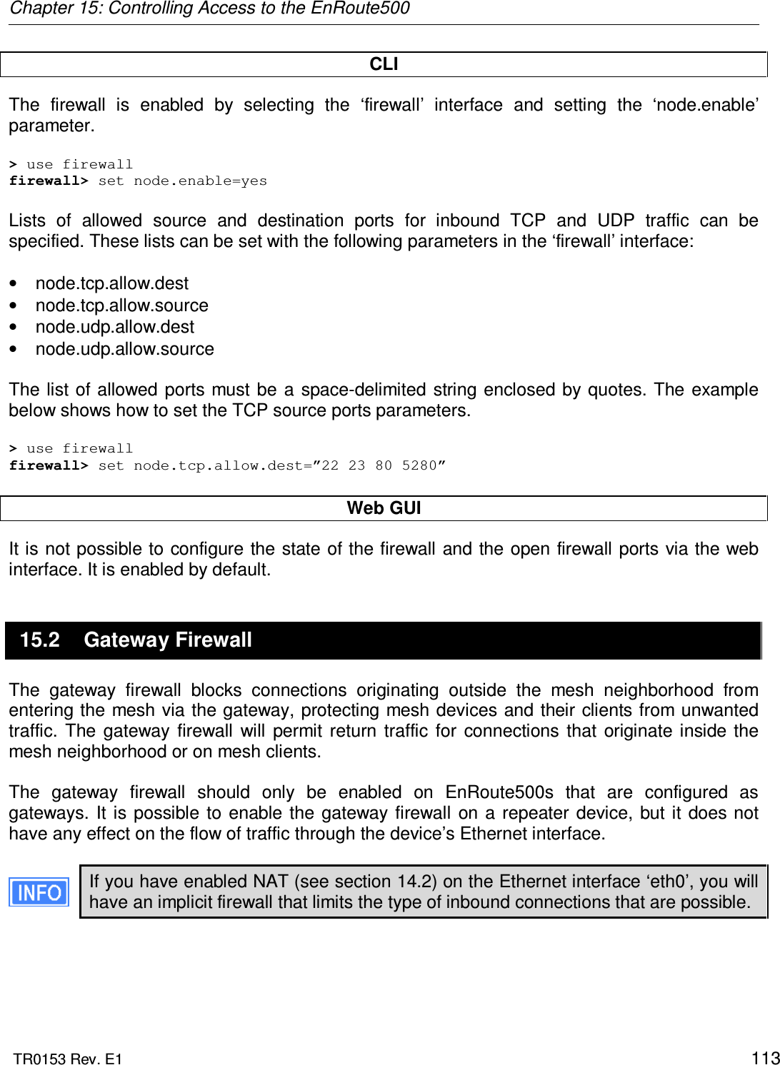 Chapter 15: Controlling Access to the EnRoute500  TR0153 Rev. E1    113 CLI The  firewall  is  enabled  by  selecting  the  ‘firewall’  interface  and  setting  the  ‘node.enable’ parameter.  &gt; use firewall firewall&gt; set node.enable=yes  Lists  of  allowed  source  and  destination  ports  for  inbound  TCP  and  UDP  traffic  can  be specified. These lists can be set with the following parameters in the ‘firewall’ interface:  •  node.tcp.allow.dest •  node.tcp.allow.source •  node.udp.allow.dest •  node.udp.allow.source  The list  of allowed ports  must  be  a  space-delimited string enclosed by quotes. The  example below shows how to set the TCP source ports parameters.  &gt; use firewall firewall&gt; set node.tcp.allow.dest=”22 23 80 5280”  Web GUI It is not possible to configure the state of the firewall and the open firewall ports via the web interface. It is enabled by default. 15.2  Gateway Firewall The  gateway  firewall  blocks  connections  originating  outside  the  mesh  neighborhood  from entering the mesh via the gateway, protecting mesh devices and their clients from unwanted traffic.  The  gateway  firewall  will  permit  return  traffic  for  connections that  originate inside  the mesh neighborhood or on mesh clients.  The  gateway  firewall  should  only  be  enabled  on  EnRoute500s  that  are  configured  as gateways.  It  is possible  to  enable  the gateway firewall  on a repeater  device,  but it does not have any effect on the flow of traffic through the device’s Ethernet interface.  If you have enabled NAT (see section 14.2) on the Ethernet interface ‘eth0’, you will have an implicit firewall that limits the type of inbound connections that are possible.  