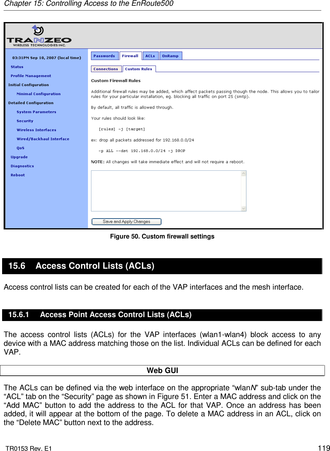 Chapter 15: Controlling Access to the EnRoute500  TR0153 Rev. E1    119  Figure 50. Custom firewall settings 15.6  Access Control Lists (ACLs) Access control lists can be created for each of the VAP interfaces and the mesh interface. 15.6.1  Access Point Access Control Lists (ACLs) The  access  control  lists  (ACLs)  for  the  VAP  interfaces  (wlan1-wlan4)  block  access  to  any device with a MAC address matching those on the list. Individual ACLs can be defined for each VAP.  Web GUI The ACLs can be defined via the web interface on the appropriate “wlanN” sub-tab under the “ACL” tab on the “Security” page as shown in Figure 51. Enter a MAC address and click on the “Add MAC”  button  to  add the  address to  the  ACL  for  that VAP.  Once  an  address has  been added, it will appear at the bottom of the page. To delete a MAC address in an ACL, click on the “Delete MAC” button next to the address. 