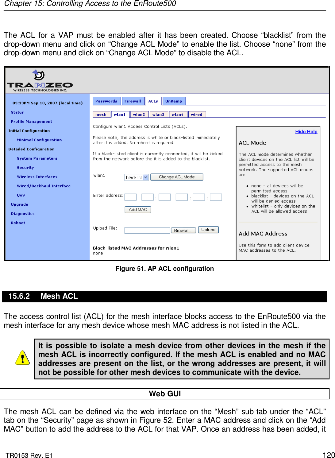 Chapter 15: Controlling Access to the EnRoute500  TR0153 Rev. E1    120  The  ACL  for  a  VAP  must  be  enabled  after  it  has  been  created.  Choose  “blacklist”  from  the drop-down menu and click on “Change ACL Mode” to enable the list. Choose “none” from the drop-down menu and click on “Change ACL Mode” to disable the ACL.   Figure 51. AP ACL configuration 15.6.2  Mesh ACL The access control list (ACL) for the mesh interface blocks access to the EnRoute500 via the mesh interface for any mesh device whose mesh MAC address is not listed in the ACL.  It is possible to  isolate  a mesh  device  from other  devices  in  the mesh if the mesh ACL is incorrectly configured. If the mesh ACL is enabled and no MAC addresses are present on the list, or the wrong addresses are present, it will not be possible for other mesh devices to communicate with the device.  Web GUI The mesh ACL can be defined via the web interface on the “Mesh” sub-tab under the “ACL” tab on the “Security” page as shown in Figure 52. Enter a MAC address and click on the “Add MAC” button to add the address to the ACL for that VAP. Once an address has been added, it 