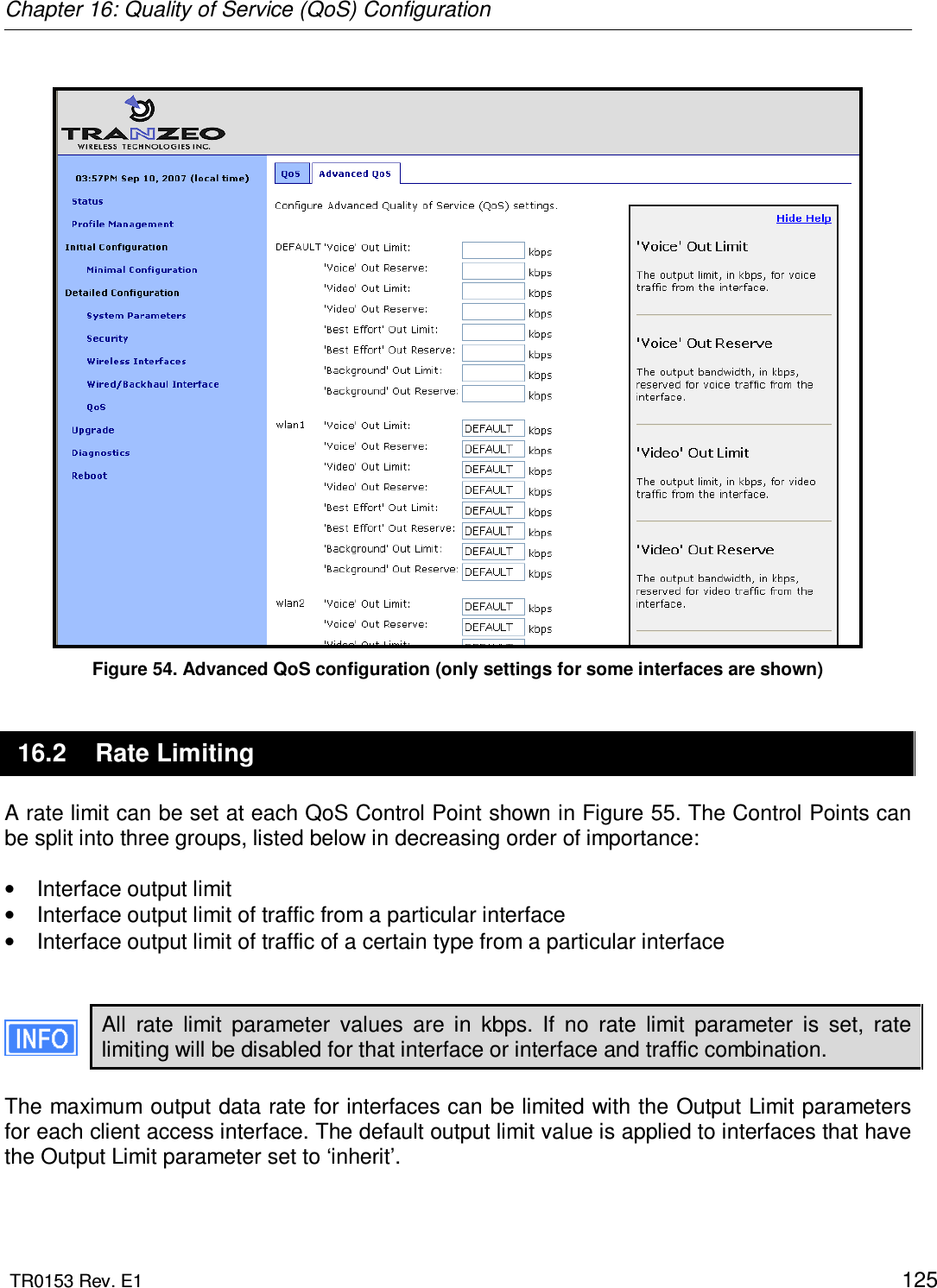 Chapter 16: Quality of Service (QoS) Configuration  TR0153 Rev. E1    125   Figure 54. Advanced QoS configuration (only settings for some interfaces are shown) 16.2  Rate Limiting A rate limit can be set at each QoS Control Point shown in Figure 55. The Control Points can be split into three groups, listed below in decreasing order of importance:  •  Interface output limit •  Interface output limit of traffic from a particular interface •  Interface output limit of traffic of a certain type from a particular interface   All  rate  limit  parameter  values  are  in  kbps.  If  no  rate  limit  parameter  is  set,  rate limiting will be disabled for that interface or interface and traffic combination.  The maximum output data rate for interfaces can be limited with the Output Limit parameters for each client access interface. The default output limit value is applied to interfaces that have the Output Limit parameter set to ‘inherit’.   