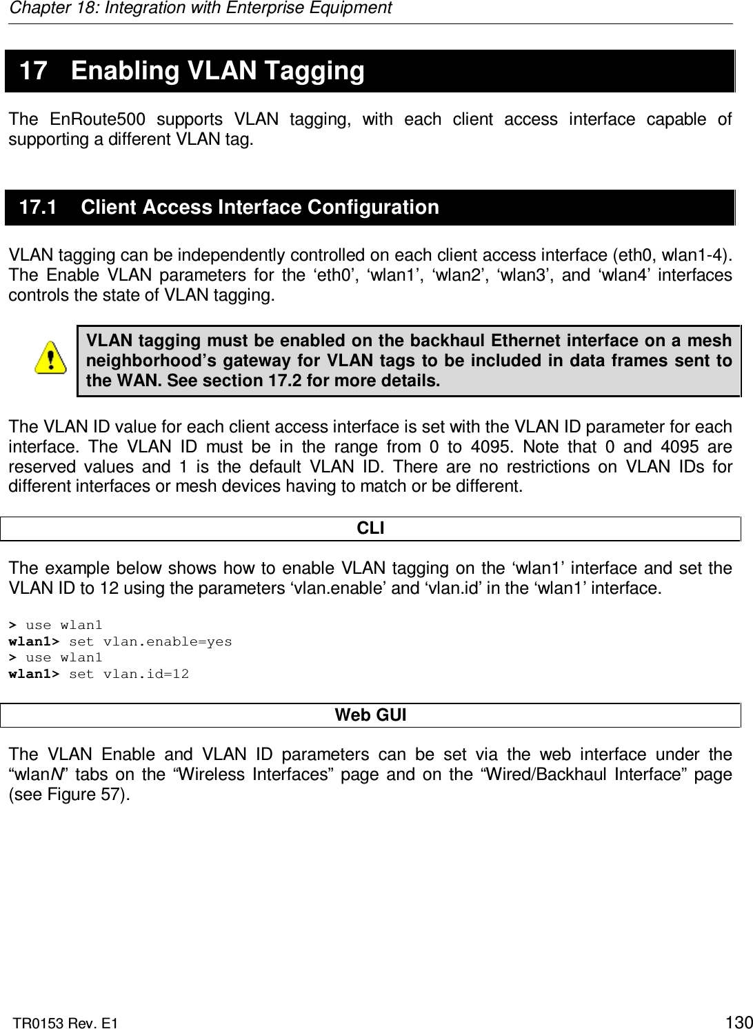 Chapter 18: Integration with Enterprise Equipment  TR0153 Rev. E1    130 17  Enabling VLAN Tagging The  EnRoute500  supports  VLAN  tagging,  with  each  client  access  interface  capable  of supporting a different VLAN tag. 17.1  Client Access Interface Configuration VLAN tagging can be independently controlled on each client access interface (eth0, wlan1-4). The  Enable  VLAN  parameters  for  the  ‘eth0’,  ‘wlan1’,  ‘wlan2’,  ‘wlan3’,  and  ‘wlan4’  interfaces controls the state of VLAN tagging.   VLAN tagging must be enabled on the backhaul Ethernet interface on a mesh neighborhood’s gateway for VLAN tags to be included in data frames sent to the WAN. See section 17.2 for more details.  The VLAN ID value for each client access interface is set with the VLAN ID parameter for each interface.  The  VLAN  ID  must  be  in  the  range  from  0  to  4095.  Note  that  0  and  4095  are reserved  values  and  1  is  the  default  VLAN  ID.  There  are  no  restrictions  on  VLAN  IDs  for different interfaces or mesh devices having to match or be different.  CLI The example below shows how to enable VLAN tagging on the ‘wlan1’ interface and set the VLAN ID to 12 using the parameters ‘vlan.enable’ and ‘vlan.id’ in the ‘wlan1’ interface.   &gt; use wlan1 wlan1&gt; set vlan.enable=yes &gt; use wlan1 wlan1&gt; set vlan.id=12  Web GUI The  VLAN  Enable  and  VLAN  ID  parameters  can  be  set  via  the  web  interface  under  the “wlanN”  tabs  on  the  “Wireless  Interfaces”  page  and  on  the  “Wired/Backhaul  Interface”  page (see Figure 57).    