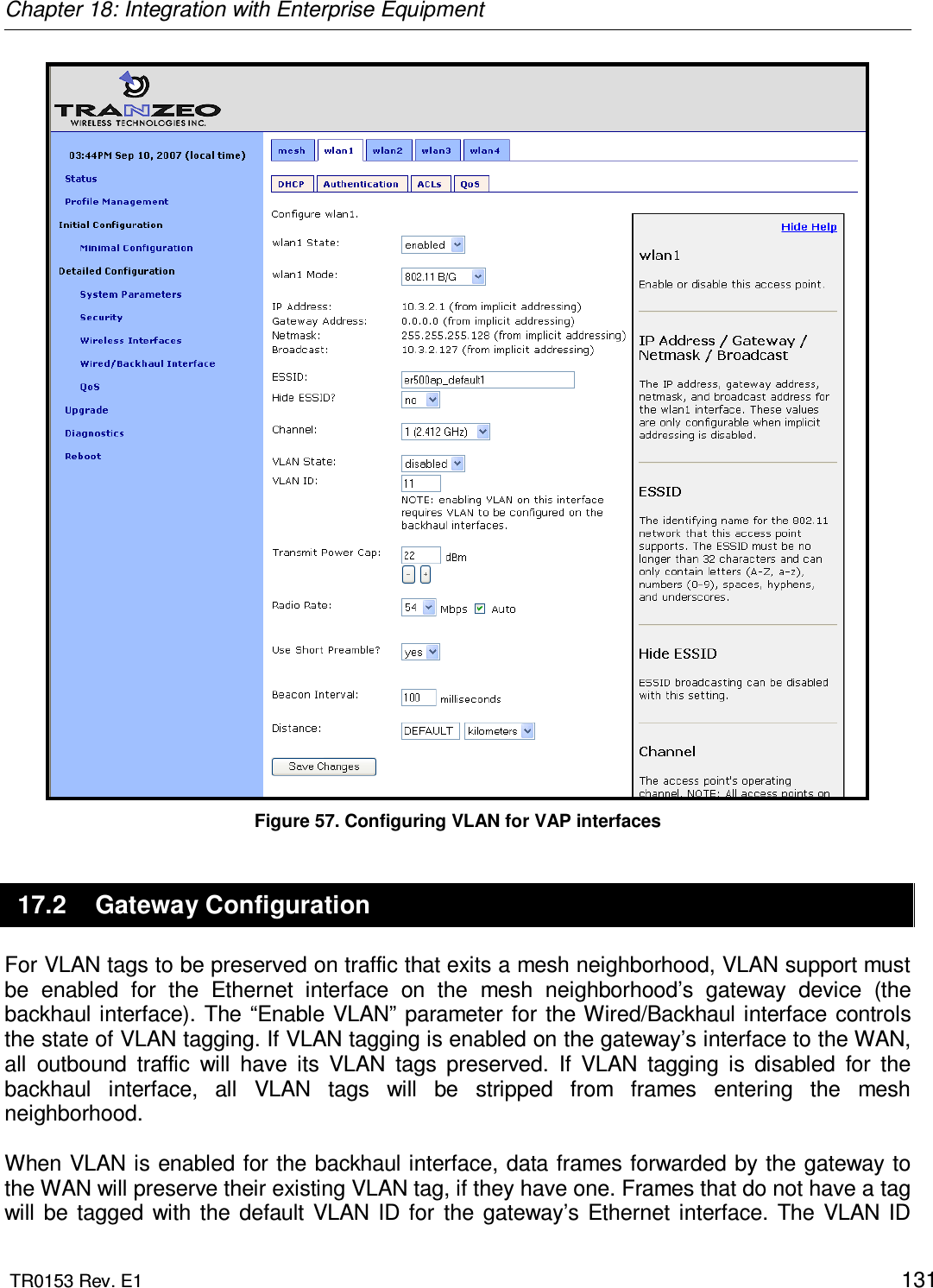 Chapter 18: Integration with Enterprise Equipment  TR0153 Rev. E1    131  Figure 57. Configuring VLAN for VAP interfaces 17.2  Gateway Configuration For VLAN tags to be preserved on traffic that exits a mesh neighborhood, VLAN support must be  enabled  for  the  Ethernet  interface  on  the  mesh  neighborhood’s  gateway  device  (the backhaul interface).  The “Enable VLAN” parameter for the Wired/Backhaul interface controls the state of VLAN tagging. If VLAN tagging is enabled on the gateway’s interface to the WAN, all  outbound  traffic  will  have  its  VLAN  tags  preserved.  If  VLAN  tagging  is  disabled  for  the backhaul  interface,  all  VLAN  tags  will  be  stripped  from  frames  entering  the  mesh neighborhood.  When VLAN is enabled for the backhaul interface, data frames forwarded by the gateway to the WAN will preserve their existing VLAN tag, if they have one. Frames that do not have a tag will  be  tagged  with  the  default  VLAN  ID  for  the  gateway’s  Ethernet  interface.  The  VLAN  ID 