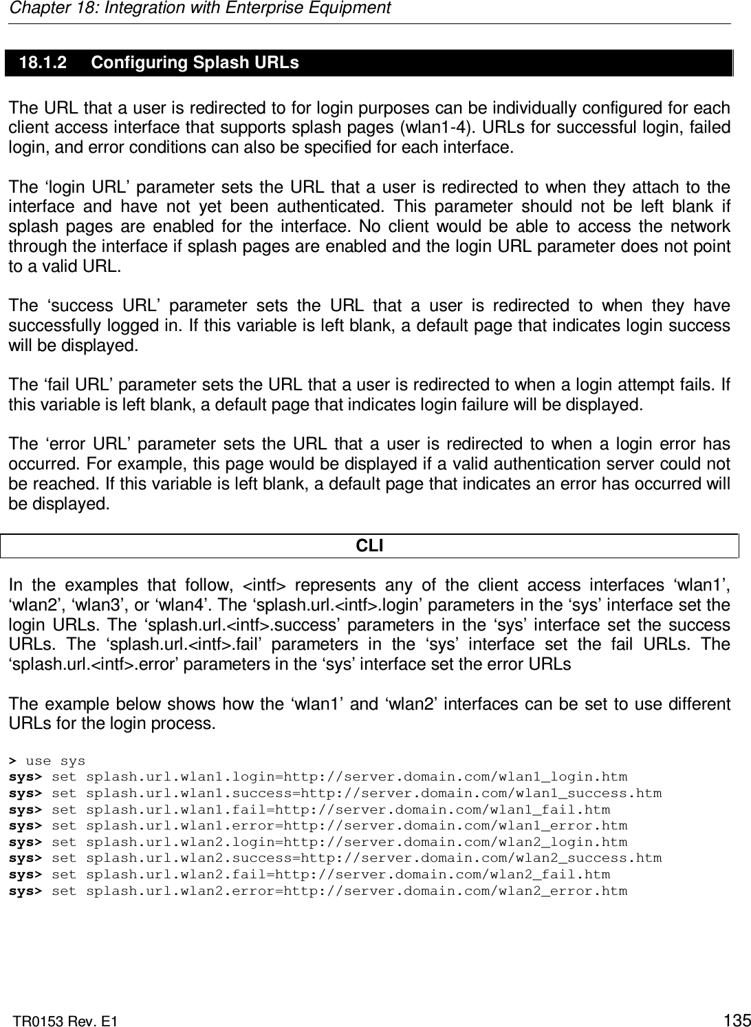 Chapter 18: Integration with Enterprise Equipment  TR0153 Rev. E1    135 18.1.2  Configuring Splash URLs The URL that a user is redirected to for login purposes can be individually configured for each client access interface that supports splash pages (wlan1-4). URLs for successful login, failed login, and error conditions can also be specified for each interface.   The ‘login URL’ parameter sets the URL that a user is redirected to when they attach to the interface  and  have  not  yet  been  authenticated.  This  parameter  should  not  be  left  blank  if splash  pages  are  enabled  for  the  interface.  No  client  would  be  able  to  access  the  network through the interface if splash pages are enabled and the login URL parameter does not point to a valid URL.  The  ‘success  URL’  parameter  sets  the  URL  that  a  user  is  redirected  to  when  they  have successfully logged in. If this variable is left blank, a default page that indicates login success will be displayed.  The ‘fail URL’ parameter sets the URL that a user is redirected to when a login attempt fails. If this variable is left blank, a default page that indicates login failure will be displayed.  The  ‘error  URL’ parameter  sets  the  URL  that a  user is  redirected  to  when  a  login  error  has occurred. For example, this page would be displayed if a valid authentication server could not be reached. If this variable is left blank, a default page that indicates an error has occurred will be displayed.  CLI In  the  examples  that  follow,  &lt;intf&gt;  represents  any  of  the  client  access  interfaces  ‘wlan1’, ‘wlan2’, ‘wlan3’, or ‘wlan4’. The ‘splash.url.&lt;intf&gt;.login’ parameters in the ‘sys’ interface set the login  URLs. The  ‘splash.url.&lt;intf&gt;.success’  parameters  in  the  ‘sys’ interface  set  the  success URLs.  The  ‘splash.url.&lt;intf&gt;.fail’  parameters  in  the  ‘sys’  interface  set  the  fail  URLs.  The ‘splash.url.&lt;intf&gt;.error’ parameters in the ‘sys’ interface set the error URLs  The example below shows how the ‘wlan1’ and ‘wlan2’ interfaces can be set to use different URLs for the login process.  &gt; use sys sys&gt; set splash.url.wlan1.login=http://server.domain.com/wlan1_login.htm sys&gt; set splash.url.wlan1.success=http://server.domain.com/wlan1_success.htm sys&gt; set splash.url.wlan1.fail=http://server.domain.com/wlan1_fail.htm sys&gt; set splash.url.wlan1.error=http://server.domain.com/wlan1_error.htm sys&gt; set splash.url.wlan2.login=http://server.domain.com/wlan2_login.htm sys&gt; set splash.url.wlan2.success=http://server.domain.com/wlan2_success.htm sys&gt; set splash.url.wlan2.fail=http://server.domain.com/wlan2_fail.htm sys&gt; set splash.url.wlan2.error=http://server.domain.com/wlan2_error.htm  