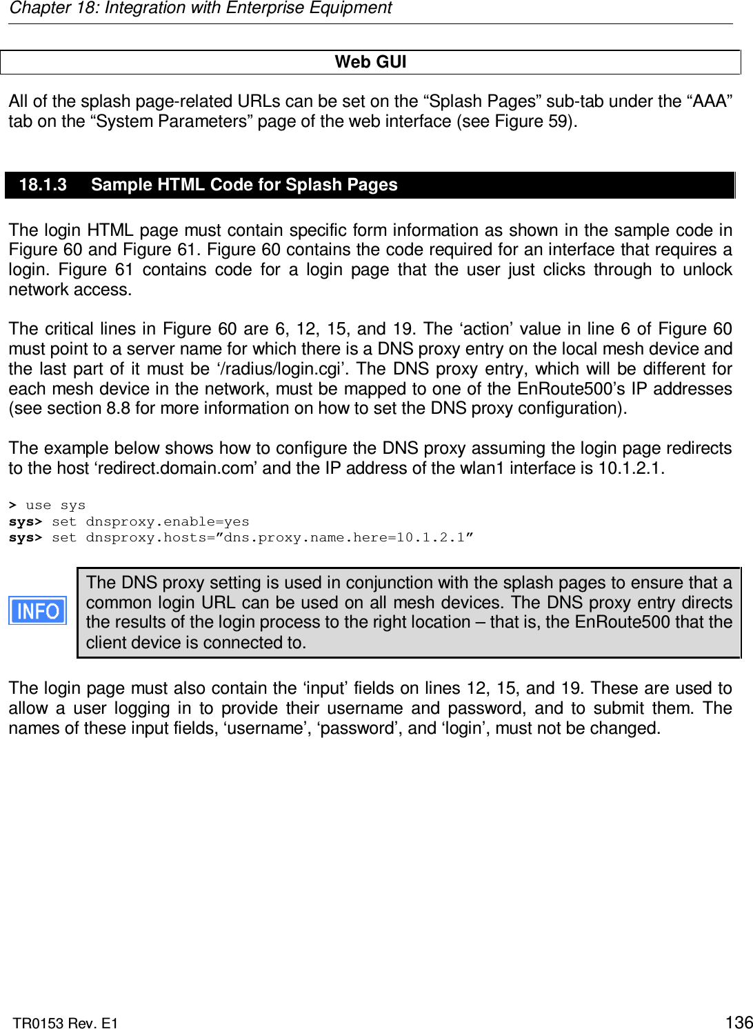 Chapter 18: Integration with Enterprise Equipment  TR0153 Rev. E1    136 Web GUI All of the splash page-related URLs can be set on the “Splash Pages” sub-tab under the “AAA” tab on the “System Parameters” page of the web interface (see Figure 59). 18.1.3  Sample HTML Code for Splash Pages The login HTML page must contain specific form information as shown in the sample code in Figure 60 and Figure 61. Figure 60 contains the code required for an interface that requires a login.  Figure  61  contains  code  for  a  login  page  that  the  user  just  clicks  through  to  unlock network access.   The critical lines in Figure 60 are 6, 12, 15, and 19. The ‘action’ value in line 6 of Figure 60 must point to a server name for which there is a DNS proxy entry on the local mesh device and the last part of  it must be  ‘/radius/login.cgi’. The  DNS  proxy  entry, which  will be different for each mesh device in the network, must be mapped to one of the EnRoute500’s IP addresses (see section 8.8 for more information on how to set the DNS proxy configuration).   The example below shows how to configure the DNS proxy assuming the login page redirects to the host ‘redirect.domain.com’ and the IP address of the wlan1 interface is 10.1.2.1.  &gt; use sys sys&gt; set dnsproxy.enable=yes sys&gt; set dnsproxy.hosts=”dns.proxy.name.here=10.1.2.1”  The DNS proxy setting is used in conjunction with the splash pages to ensure that a common login URL can be used on all mesh devices. The DNS proxy entry directs the results of the login process to the right location – that is, the EnRoute500 that the client device is connected to.  The login page must also contain the ‘input’ fields on lines 12, 15, and 19. These are used to allow  a  user  logging  in  to  provide  their  username  and  password,  and  to  submit  them.  The names of these input fields, ‘username’, ‘password’, and ‘login’, must not be changed.   