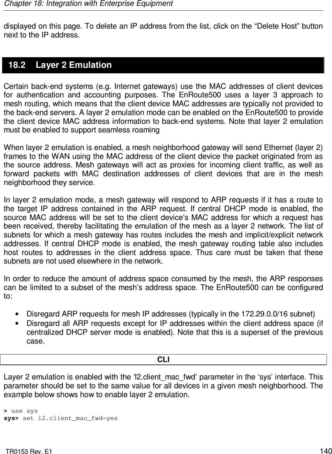 Chapter 18: Integration with Enterprise Equipment  TR0153 Rev. E1    140 displayed on this page. To delete an IP address from the list, click on the “Delete Host” button next to the IP address. 18.2  Layer 2 Emulation Certain back-end systems (e.g. Internet gateways) use the MAC addresses of client devices for  authentication  and  accounting  purposes.  The  EnRoute500  uses  a  layer  3  approach  to mesh routing, which means that the client device MAC addresses are typically not provided to the back-end servers. A layer 2 emulation mode can be enabled on the EnRoute500 to provide the client device MAC address information to back-end systems. Note that layer 2 emulation must be enabled to support seamless roaming  When layer 2 emulation is enabled, a mesh neighborhood gateway will send Ethernet (layer 2) frames to the WAN using the MAC address of the client device the packet originated from as the source address. Mesh  gateways will act as proxies for incoming  client traffic, as well as forward  packets  with  MAC  destination  addresses  of  client  devices  that  are  in  the  mesh neighborhood they service.  In layer 2 emulation mode, a mesh gateway will respond to ARP requests if it has a route to the  target  IP  address  contained  in  the  ARP  request.  If  central  DHCP  mode  is  enabled,  the source MAC address will be set to the client device’s MAC address for which a request has been received, thereby facilitating the emulation of the mesh as a layer 2 network. The list of subnets for which a mesh gateway has routes includes the mesh and implicit/explicit network addresses.  If  central  DHCP  mode  is  enabled,  the  mesh  gateway  routing  table also includes host  routes  to  addresses  in  the  client  address  space.  Thus  care  must  be  taken  that  these subnets are not used elsewhere in the network.   In order to reduce the amount of address space consumed by the mesh, the ARP responses can be limited to a subset of the mesh’s address space. The EnRoute500 can be configured to:  •  Disregard ARP requests for mesh IP addresses (typically in the 172.29.0.0/16 subnet) •  Disregard all ARP requests except for IP addresses within the client address space (if centralized DHCP server mode is enabled). Note that this is a superset of the previous case.  CLI Layer 2 emulation is enabled with the ‘l2.client_mac_fwd’ parameter in the ‘sys’ interface. This parameter should be set to the same value for all devices in a given mesh neighborhood. The example below shows how to enable layer 2 emulation.  &gt; use sys sys&gt; set l2.client_mac_fwd=yes  