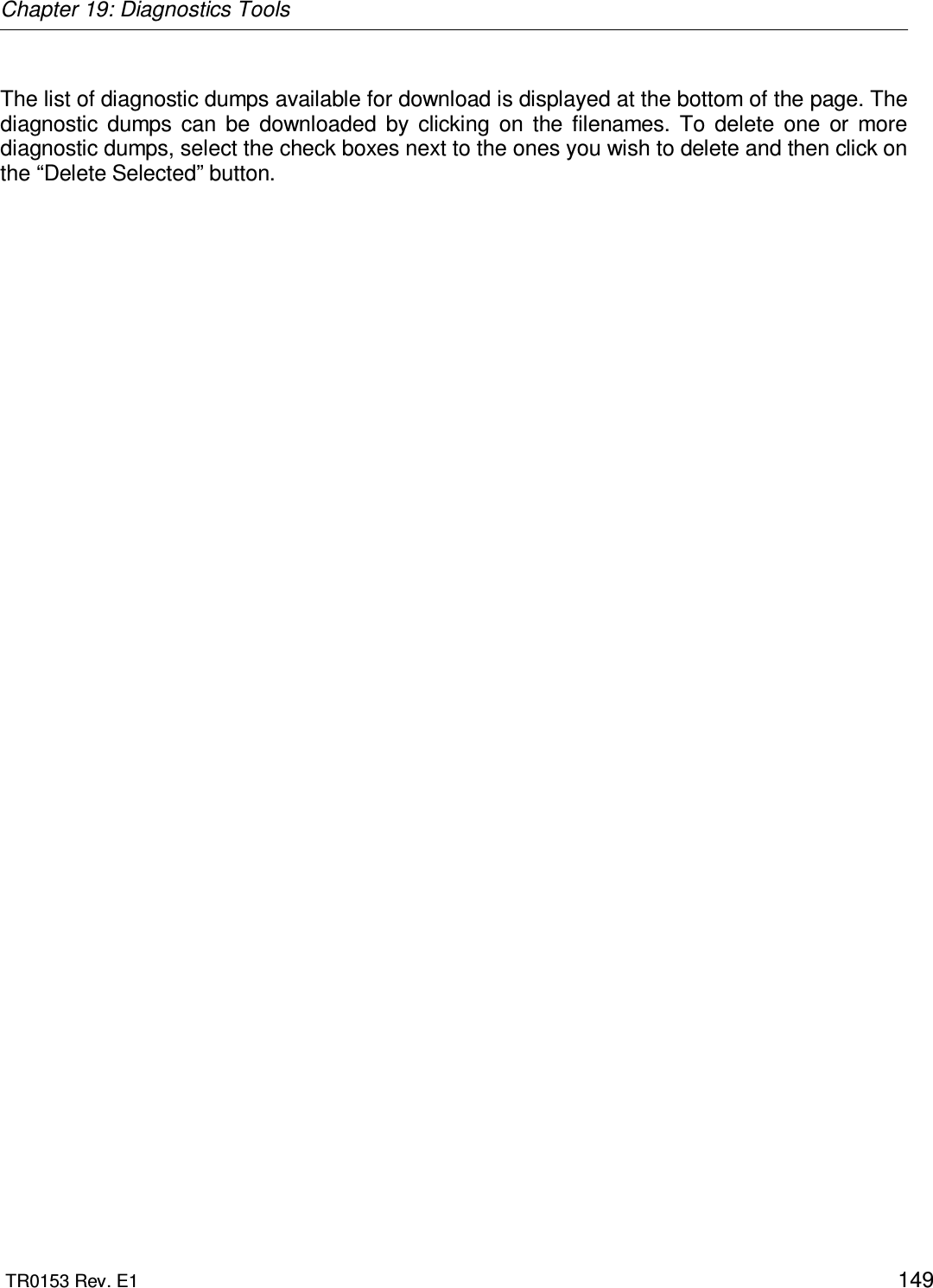 Chapter 19: Diagnostics Tools  TR0153 Rev. E1    149  The list of diagnostic dumps available for download is displayed at the bottom of the page. The diagnostic  dumps  can  be  downloaded  by  clicking  on  the  filenames.  To  delete  one  or  more diagnostic dumps, select the check boxes next to the ones you wish to delete and then click on the “Delete Selected” button. 