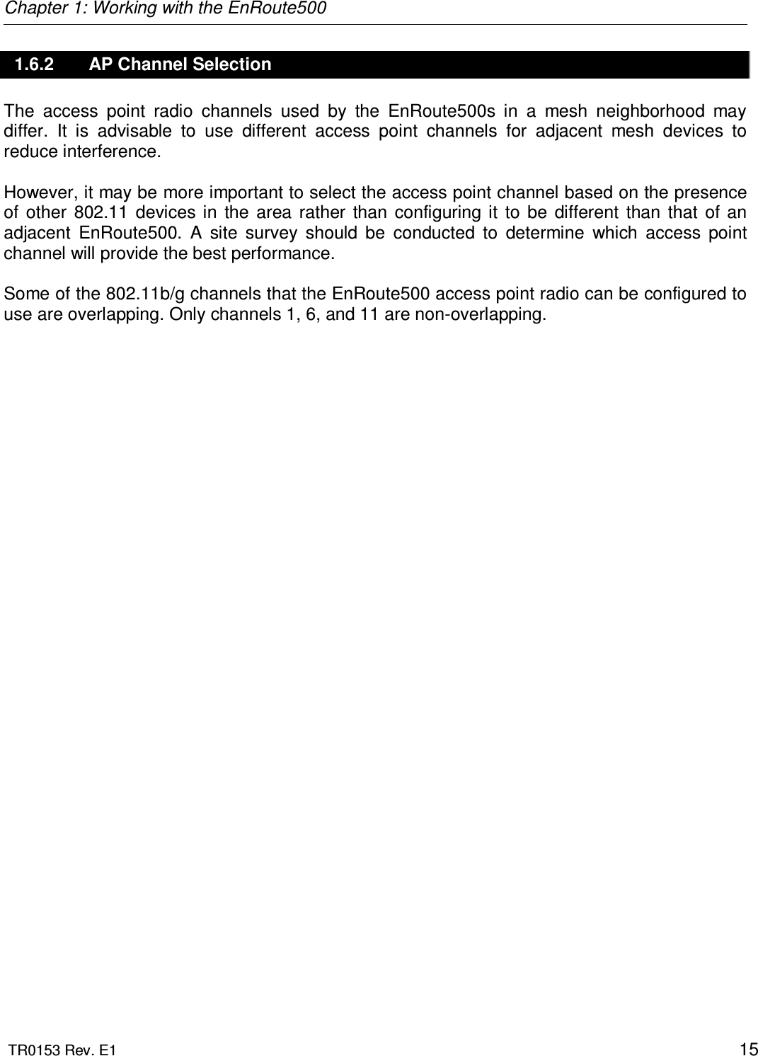 Chapter 1: Working with the EnRoute500  TR0153 Rev. E1    15 1.6.2  AP Channel Selection The  access  point  radio  channels  used  by  the  EnRoute500s  in  a  mesh  neighborhood  may differ.  It  is  advisable  to  use  different  access  point  channels  for  adjacent  mesh  devices  to reduce interference.   However, it may be more important to select the access point channel based on the presence of  other  802.11  devices in  the  area  rather  than  configuring  it  to  be  different  than  that  of  an adjacent  EnRoute500.  A  site  survey  should  be  conducted  to  determine  which  access  point channel will provide the best performance.  Some of the 802.11b/g channels that the EnRoute500 access point radio can be configured to use are overlapping. Only channels 1, 6, and 11 are non-overlapping. 