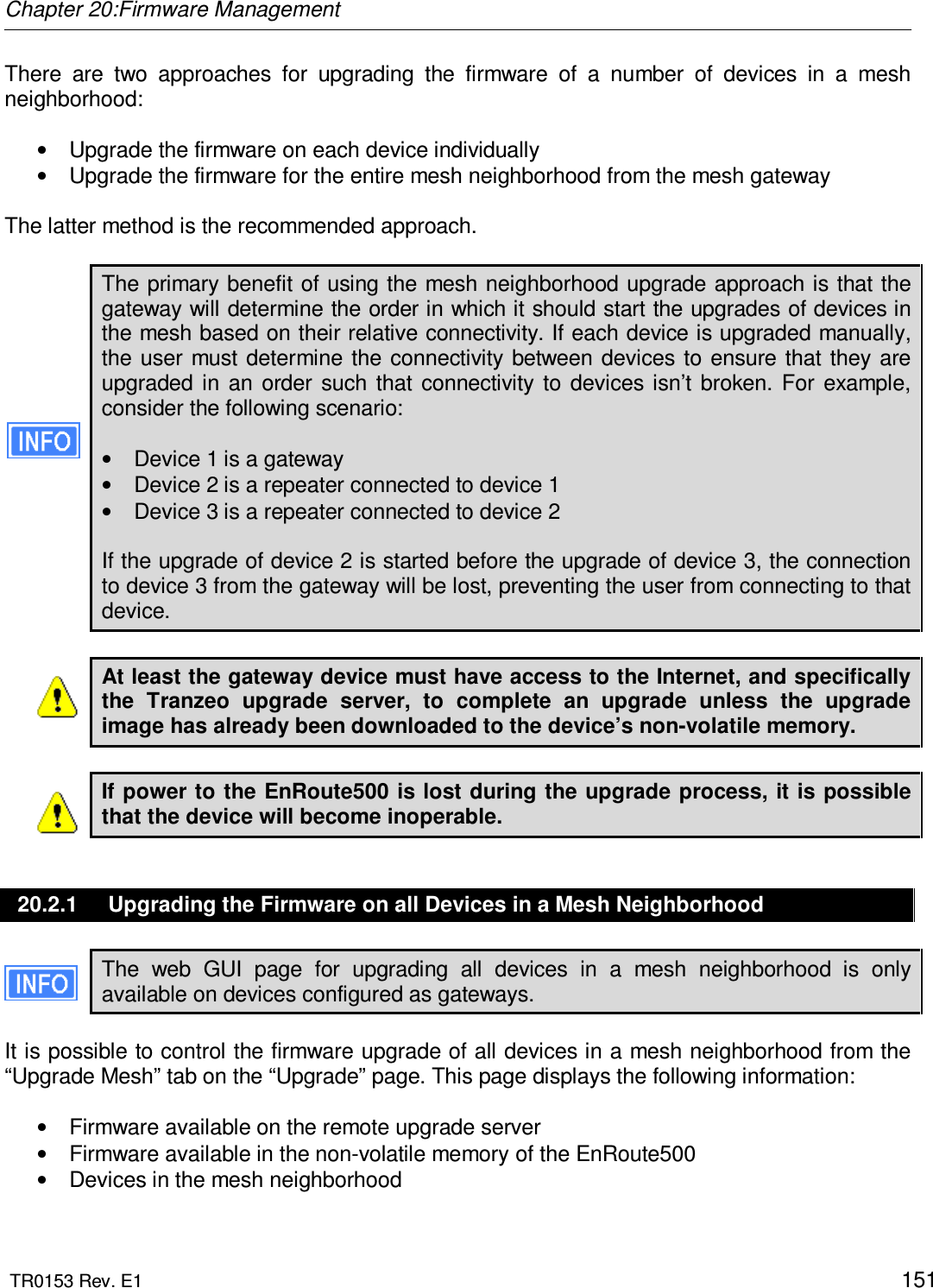 Chapter 20:Firmware Management  TR0153 Rev. E1    151 There  are  two  approaches  for  upgrading  the  firmware  of  a  number  of  devices  in  a  mesh neighborhood:  •  Upgrade the firmware on each device individually •  Upgrade the firmware for the entire mesh neighborhood from the mesh gateway  The latter method is the recommended approach.  The primary benefit of using the mesh neighborhood upgrade approach is that the gateway will determine the order in which it should start the upgrades of devices in the mesh based on their relative connectivity. If each device is upgraded manually, the user must determine the connectivity between devices to ensure  that they are upgraded  in  an  order  such  that  connectivity  to  devices isn’t  broken.  For  example, consider the following scenario:  •  Device 1 is a gateway •  Device 2 is a repeater connected to device 1 •  Device 3 is a repeater connected to device 2  If the upgrade of device 2 is started before the upgrade of device 3, the connection to device 3 from the gateway will be lost, preventing the user from connecting to that device.  At least the gateway device must have access to the Internet, and specifically the  Tranzeo  upgrade  server,  to  complete  an  upgrade  unless  the  upgrade image has already been downloaded to the device’s non-volatile memory.  If power to the EnRoute500 is lost during the upgrade process,  it is possible that the device will become inoperable.  20.2.1  Upgrading the Firmware on all Devices in a Mesh Neighborhood The  web  GUI  page  for  upgrading  all  devices  in  a  mesh  neighborhood  is  only available on devices configured as gateways.  It is possible to control the firmware upgrade of all devices in a mesh neighborhood from the “Upgrade Mesh” tab on the “Upgrade” page. This page displays the following information:  •  Firmware available on the remote upgrade server •  Firmware available in the non-volatile memory of the EnRoute500 •  Devices in the mesh neighborhood  