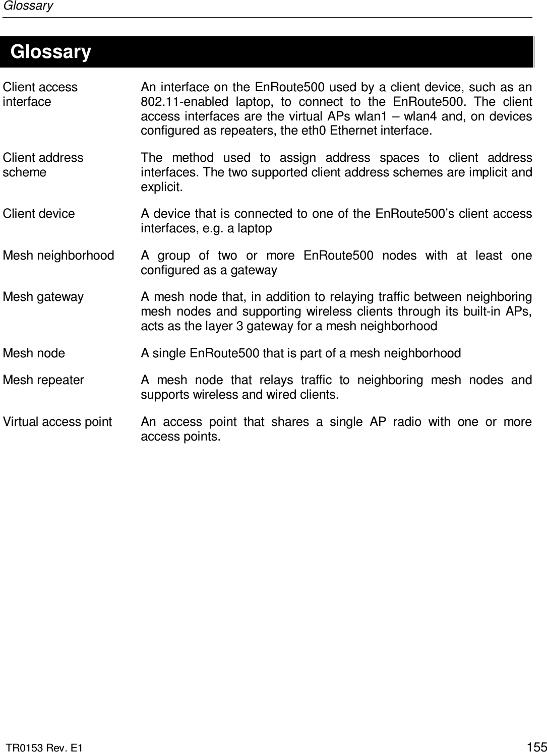 Glossary  TR0153 Rev. E1    155 Glossary Client access interface An interface on the EnRoute500 used by a client device, such as an 802.11-enabled  laptop,  to  connect  to  the  EnRoute500.  The  client access interfaces are the virtual APs wlan1 – wlan4 and, on devices configured as repeaters, the eth0 Ethernet interface. Client address scheme The  method  used  to  assign  address  spaces  to  client  address interfaces. The two supported client address schemes are implicit and explicit. Client device  A device that is connected to one of the EnRoute500’s client access interfaces, e.g. a laptop Mesh neighborhood  A  group  of  two  or  more  EnRoute500  nodes  with  at  least  one configured as a gateway Mesh gateway  A mesh node that, in addition to relaying traffic between neighboring mesh  nodes and supporting wireless clients through its built-in APs, acts as the layer 3 gateway for a mesh neighborhood Mesh node  A single EnRoute500 that is part of a mesh neighborhood Mesh repeater  A  mesh  node  that  relays  traffic  to  neighboring  mesh  nodes  and supports wireless and wired clients. Virtual access point  An  access  point  that  shares  a  single  AP  radio  with  one  or  more access points.  