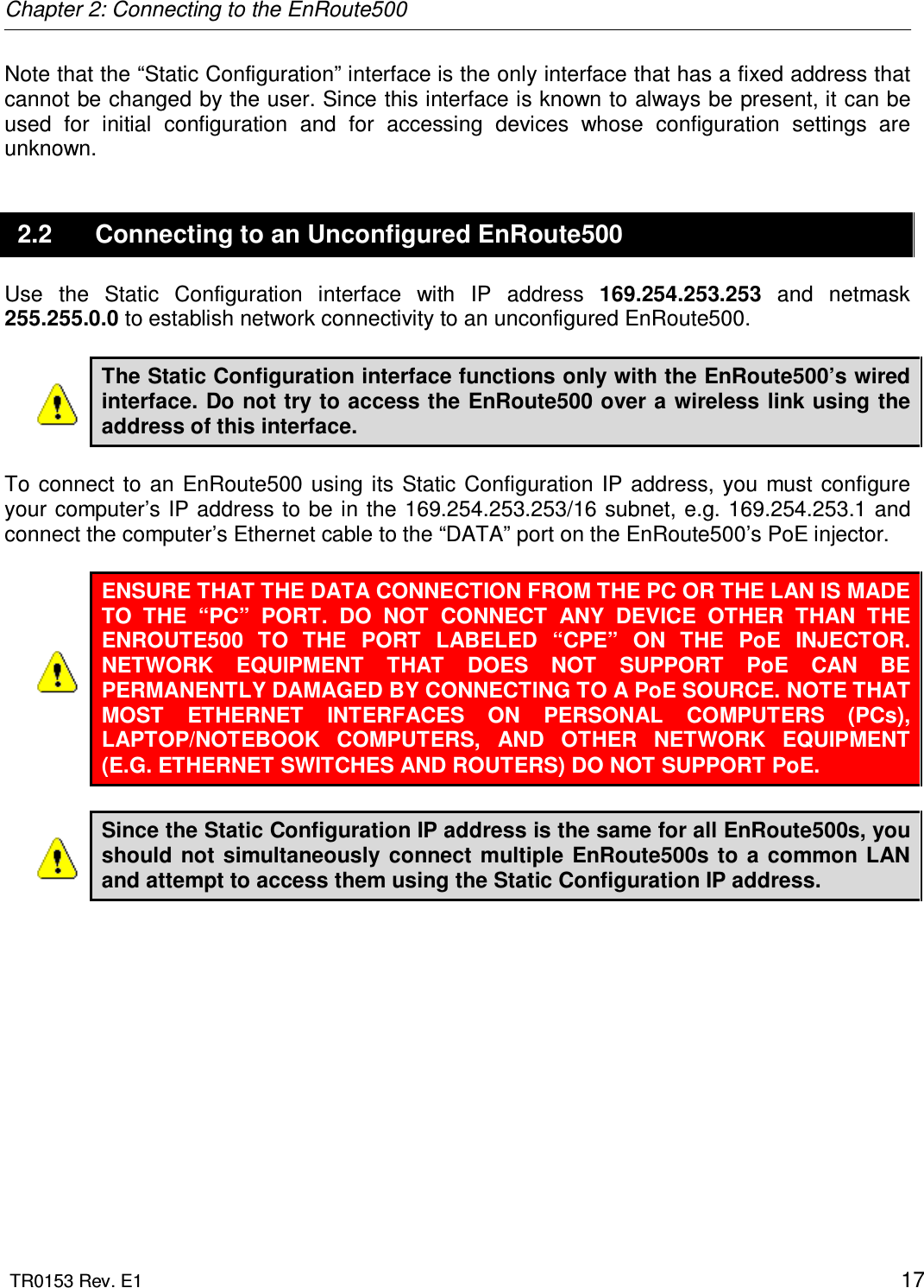 Chapter 2: Connecting to the EnRoute500  TR0153 Rev. E1    17 Note that the “Static Configuration” interface is the only interface that has a fixed address that cannot be changed by the user. Since this interface is known to always be present, it can be used  for  initial  configuration  and  for  accessing  devices  whose  configuration  settings  are unknown. 2.2  Connecting to an Unconfigured EnRoute500 Use  the  Static  Configuration  interface  with  IP  address  169.254.253.253  and  netmask 255.255.0.0 to establish network connectivity to an unconfigured EnRoute500.  The Static Configuration interface functions only with the EnRoute500’s wired interface. Do not try to access the EnRoute500 over a wireless link using the address of this interface.  To  connect  to  an  EnRoute500  using  its Static  Configuration IP address, you must configure your computer’s IP address to be in the 169.254.253.253/16 subnet, e.g. 169.254.253.1 and connect the computer’s Ethernet cable to the “DATA” port on the EnRoute500’s PoE injector.  ENSURE THAT THE DATA CONNECTION FROM THE PC OR THE LAN IS MADE TO  THE  “PC”  PORT.  DO  NOT  CONNECT  ANY  DEVICE  OTHER  THAN  THE ENROUTE500  TO  THE  PORT  LABELED  “CPE”  ON  THE  PoE  INJECTOR. NETWORK  EQUIPMENT  THAT  DOES  NOT  SUPPORT  PoE  CAN  BE PERMANENTLY DAMAGED BY CONNECTING TO A PoE SOURCE. NOTE THAT MOST  ETHERNET  INTERFACES  ON  PERSONAL  COMPUTERS  (PCs), LAPTOP/NOTEBOOK  COMPUTERS,  AND  OTHER  NETWORK  EQUIPMENT (E.G. ETHERNET SWITCHES AND ROUTERS) DO NOT SUPPORT PoE.  Since the Static Configuration IP address is the same for all EnRoute500s, you should  not  simultaneously  connect  multiple EnRoute500s to a  common LAN and attempt to access them using the Static Configuration IP address.   