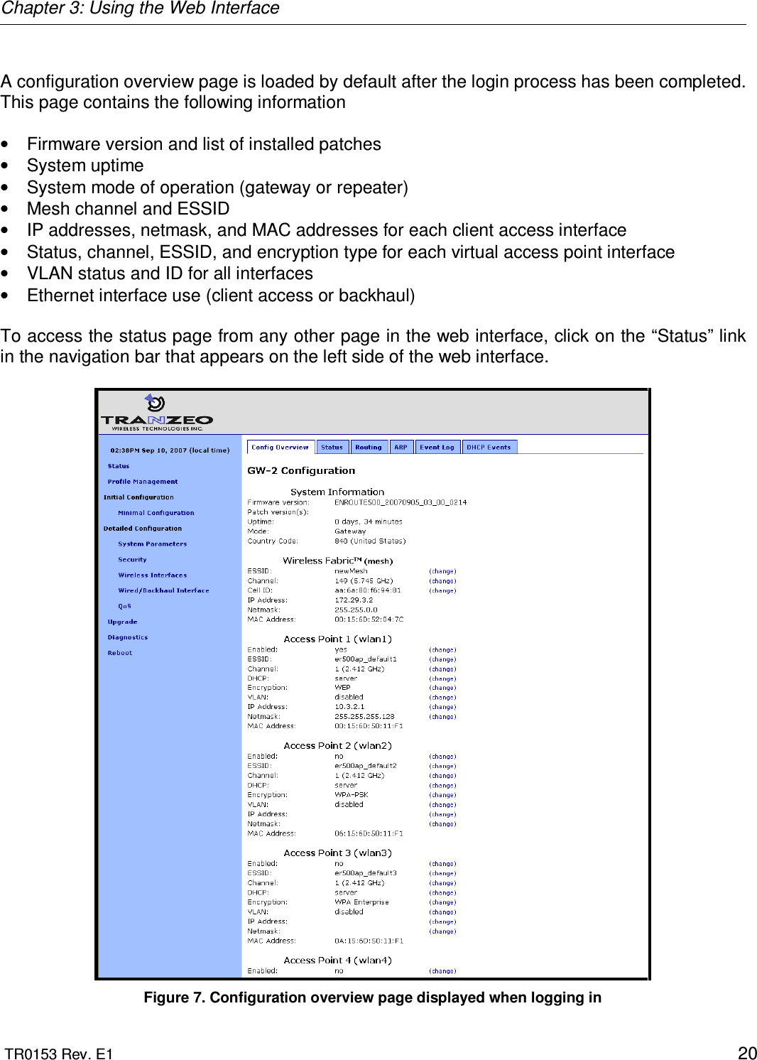 Chapter 3: Using the Web Interface  TR0153 Rev. E1    20  A configuration overview page is loaded by default after the login process has been completed. This page contains the following information  •  Firmware version and list of installed patches •  System uptime •  System mode of operation (gateway or repeater)  •  Mesh channel and ESSID •  IP addresses, netmask, and MAC addresses for each client access interface •  Status, channel, ESSID, and encryption type for each virtual access point interface •  VLAN status and ID for all interfaces •  Ethernet interface use (client access or backhaul)  To access the status page from any other page in the web interface, click on the “Status” link in the navigation bar that appears on the left side of the web interface.   Figure 7. Configuration overview page displayed when logging in 