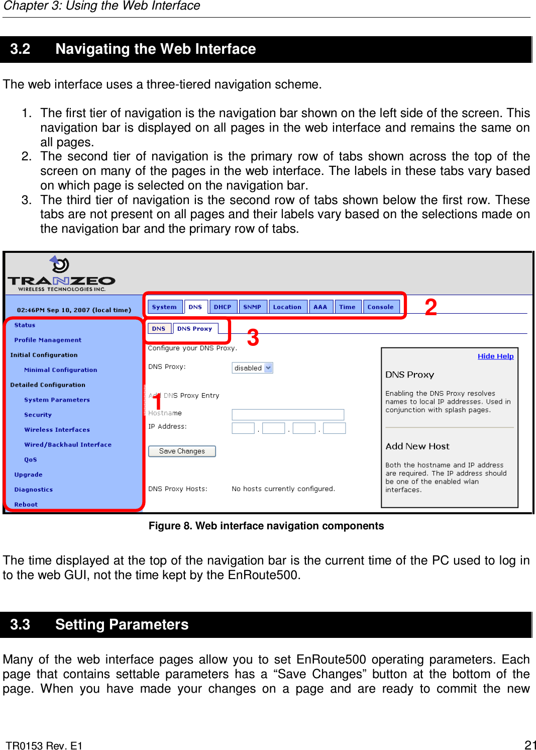 Chapter 3: Using the Web Interface  TR0153 Rev. E1    21 3.2  Navigating the Web Interface The web interface uses a three-tiered navigation scheme.   1.  The first tier of navigation is the navigation bar shown on the left side of the screen. This navigation bar is displayed on all pages in the web interface and remains the same on all pages. 2.  The  second  tier  of  navigation is  the  primary  row  of  tabs  shown  across  the  top  of  the screen on many of the pages in the web interface. The labels in these tabs vary based on which page is selected on the navigation bar. 3.  The third tier of navigation is the second row of tabs shown below the first row. These tabs are not present on all pages and their labels vary based on the selections made on the navigation bar and the primary row of tabs.   Figure 8. Web interface navigation components  The time displayed at the top of the navigation bar is the current time of the PC used to log in to the web GUI, not the time kept by the EnRoute500. 3.3  Setting Parameters Many  of  the  web  interface  pages  allow  you  to  set  EnRoute500  operating  parameters.  Each page  that  contains  settable  parameters  has  a  “Save  Changes”  button  at  the  bottom  of  the page.  When  you  have  made  your  changes  on  a  page  and  are  ready  to  commit  the  new 1 2 3 