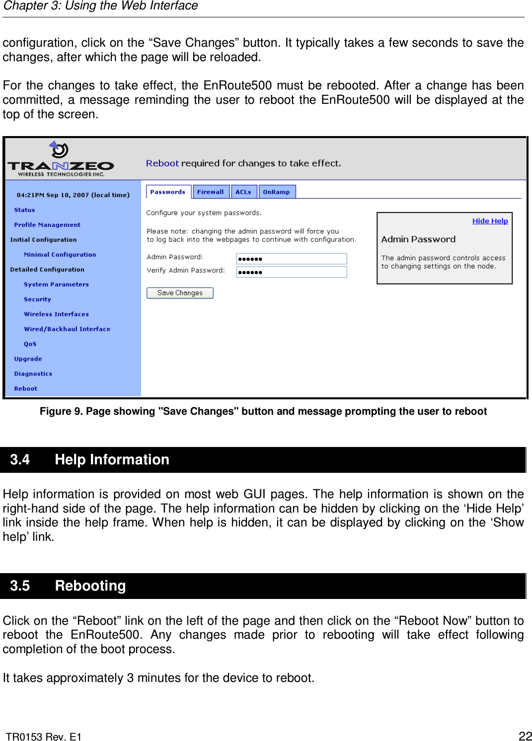 Chapter 3: Using the Web Interface  TR0153 Rev. E1    22 configuration, click on the “Save Changes” button. It typically takes a few seconds to save the changes, after which the page will be reloaded.   For  the changes to take effect, the EnRoute500 must  be rebooted. After a change has been committed, a message reminding the user to reboot the EnRoute500 will be displayed at the top of the screen.   Figure 9. Page showing &quot;Save Changes&quot; button and message prompting the user to reboot 3.4  Help Information Help information is provided on most web  GUI  pages.  The  help information is shown on the right-hand side of the page. The help information can be hidden by clicking on the ‘Hide Help’ link inside the help frame. When help is hidden, it can be displayed by clicking on the ‘Show help’ link. 3.5  Rebooting Click on the “Reboot” link on the left of the page and then click on the “Reboot Now” button to reboot  the  EnRoute500.  Any  changes  made  prior  to  rebooting  will  take  effect  following completion of the boot process.  It takes approximately 3 minutes for the device to reboot.  