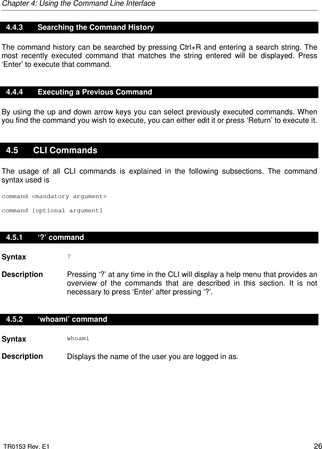 Chapter 4: Using the Command Line Interface  TR0153 Rev. E1    26 4.4.3  Searching the Command History The command history can be searched by pressing Ctrl+R and entering a search string. The most  recently  executed  command  that  matches  the  string  entered  will  be  displayed.  Press ‘Enter’ to execute that command.  4.4.4  Executing a Previous Command By using the up and down arrow keys you can select previously executed commands. When you find the command you wish to execute, you can either edit it or press ‘Return’ to execute it.  4.5  CLI Commands The  usage  of  all  CLI  commands  is  explained  in  the  following  subsections.  The  command syntax used is  command &lt;mandatory argument&gt;  command [optional argument] 4.5.1  ‘?’ command Syntax  ?   Description   Pressing ‘?’ at any time in the CLI will display a help menu that provides an overview  of  the  commands  that  are  described  in  this  section.  It  is  not necessary to press ‘Enter’ after pressing ‘?’. 4.5.2  ‘whoami’ command Syntax  whoami   Description   Displays the name of the user you are logged in as. 