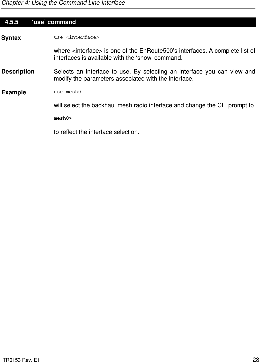 Chapter 4: Using the Command Line Interface  TR0153 Rev. E1    28 4.5.5   ‘use’ command Syntax  use &lt;interface&gt;  where &lt;interface&gt; is one of the EnRoute500’s interfaces. A complete list of interfaces is available with the ‘show’ command.   Description   Selects  an  interface  to  use.  By  selecting  an  interface  you  can  view  and modify the parameters associated with the interface.    Example  use mesh0  will select the backhaul mesh radio interface and change the CLI prompt to   mesh0&gt;  to reflect the interface selection. 