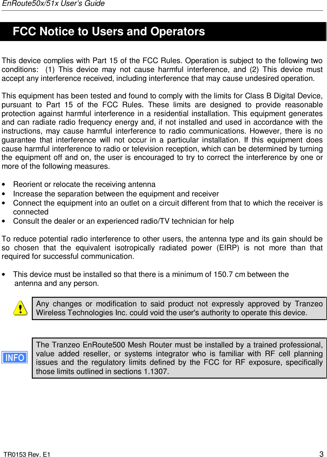 EnRoute50x/51x User’s Guide  TR0153 Rev. E1    3   FCC Notice to Users and Operators This device complies with Part 15 of the FCC Rules. Operation is subject to the following two conditions:    (1)  This  device  may  not  cause  harmful  interference,  and  (2)  This  device  must accept any interference received, including interference that may cause undesired operation.  This equipment has been tested and found to comply with the limits for Class B Digital Device, pursuant  to  Part  15  of  the  FCC  Rules.  These  limits  are  designed  to  provide  reasonable protection against harmful interference in a residential installation. This equipment generates and can radiate radio frequency energy and, if not installed and used in accordance with the instructions,  may  cause  harmful  interference  to  radio  communications.  However,  there  is  no guarantee  that  interference  will  not  occur  in  a  particular  installation.  If  this  equipment  does cause harmful interference to radio or television reception, which can be determined by turning the equipment off and on, the user is encouraged to try to correct the interference by one or more of the following measures.  •  Reorient or relocate the receiving antenna •  Increase the separation between the equipment and receiver •  Connect the equipment into an outlet on a circuit different from that to which the receiver is connected •  Consult the dealer or an experienced radio/TV technician for help  To reduce potential radio interference to other users, the antenna type and its gain should be so  chosen  that  the  equivalent  isotropically  radiated  power  (EIRP)  is  not  more  than  that required for successful communication.  •  This device must be installed so that there is a minimum of 150.7 cm between the       antenna and any person.  Any  changes  or  modification  to  said  product  not  expressly  approved  by  Tranzeo Wireless Technologies Inc. could void the user&apos;s authority to operate this device.   The Tranzeo EnRoute500 Mesh Router must be installed by a trained professional, value  added  reseller,  or  systems  integrator  who  is  familiar  with  RF  cell  planning issues  and  the  regulatory  limits  defined  by  the  FCC  for  RF  exposure,  specifically those limits outlined in sections 1.1307.  