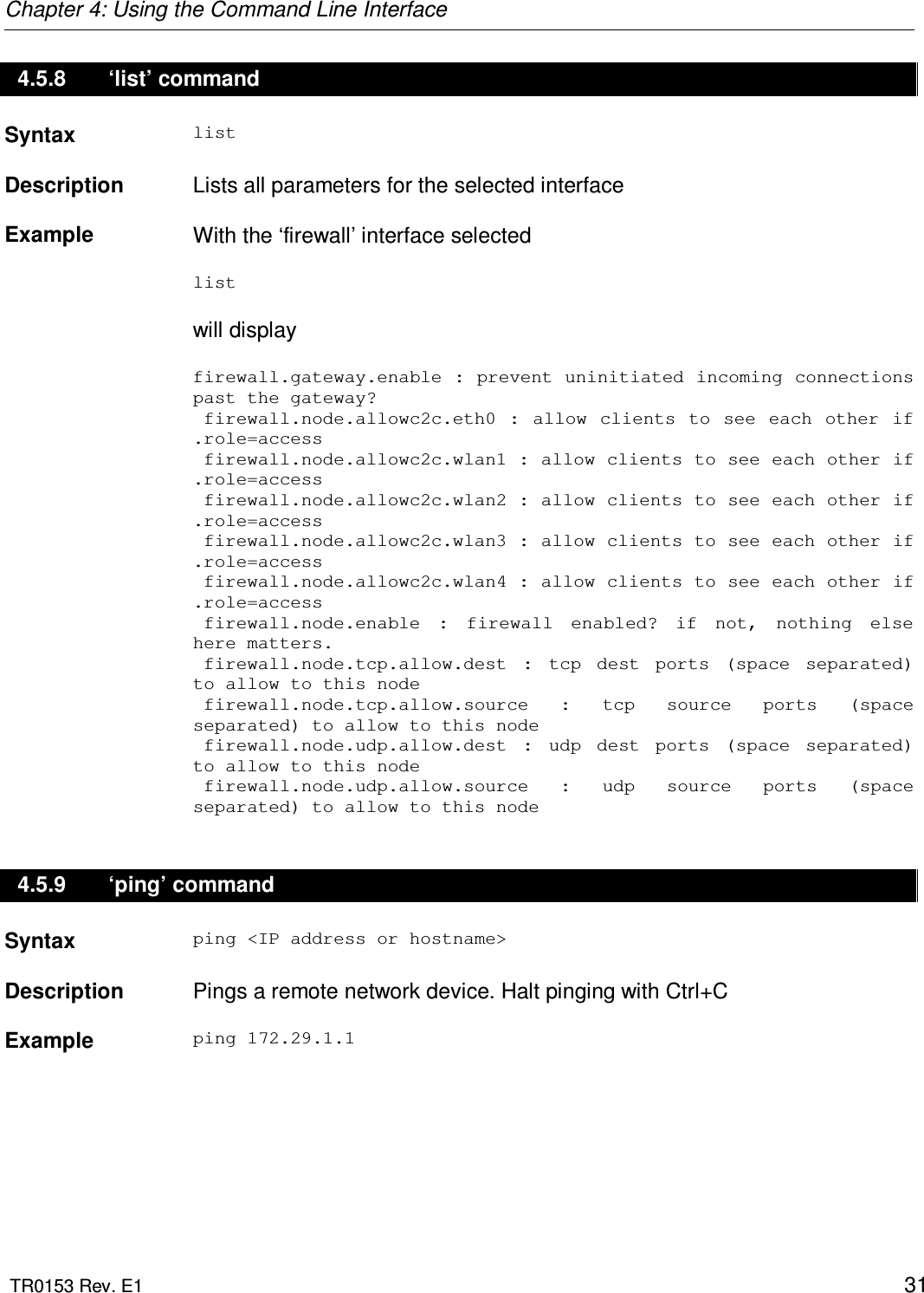 Chapter 4: Using the Command Line Interface  TR0153 Rev. E1    31 4.5.8  ‘list’ command Syntax  list   Description   Lists all parameters for the selected interface    Example  With the ‘firewall’ interface selected  list   will display  firewall.gateway.enable : prevent uninitiated incoming connections past the gateway?  firewall.node.allowc2c.eth0  :  allow  clients  to  see  each other  if .role=access  firewall.node.allowc2c.wlan1 : allow clients to see each other if .role=access  firewall.node.allowc2c.wlan2 : allow clients to see each other if .role=access  firewall.node.allowc2c.wlan3 : allow clients to see each other if .role=access  firewall.node.allowc2c.wlan4 : allow clients to see each other if .role=access  firewall.node.enable  :  firewall  enabled?  if  not,  nothing  else here matters.  firewall.node.tcp.allow.dest  :  tcp  dest  ports  (space  separated) to allow to this node  firewall.node.tcp.allow.source  :  tcp  source  ports  (space separated) to allow to this node  firewall.node.udp.allow.dest  :  udp  dest  ports  (space  separated) to allow to this node  firewall.node.udp.allow.source  :  udp  source  ports  (space separated) to allow to this node 4.5.9  ‘ping’ command Syntax  ping &lt;IP address or hostname&gt;   Description   Pings a remote network device. Halt pinging with Ctrl+C    Example  ping 172.29.1.1 