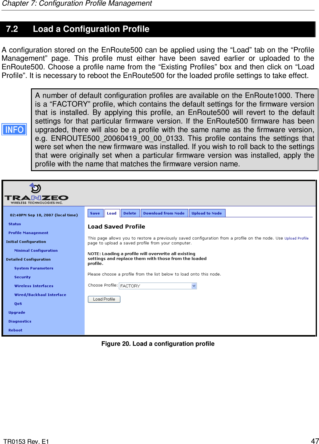 Chapter 7: Configuration Profile Management  TR0153 Rev. E1    47 7.2  Load a Configuration Profile A configuration stored on the EnRoute500 can be applied using the “Load” tab on the “Profile Management”  page.  This  profile  must  either  have  been  saved  earlier  or  uploaded  to  the EnRoute500. Choose a profile name from the “Existing Profiles” box  and then click on “Load Profile”. It is necessary to reboot the EnRoute500 for the loaded profile settings to take effect.  A number of default configuration profiles are available on the EnRoute1000. There is a “FACTORY” profile, which contains the default settings for the firmware version that  is  installed.  By  applying  this  profile,  an  EnRoute500  will  revert  to  the  default settings  for  that  particular  firmware  version. If  the  EnRoute500  firmware  has  been upgraded, there will also be a profile with the same name as  the firmware version, e.g.  ENROUTE500_20060419_00_00_0133.  This  profile  contains  the  settings  that were set when the new firmware was installed. If you wish to roll back to the settings that  were  originally  set when  a  particular  firmware  version  was  installed, apply  the profile with the name that matches the firmware version name.   Figure 20. Load a configuration profile  