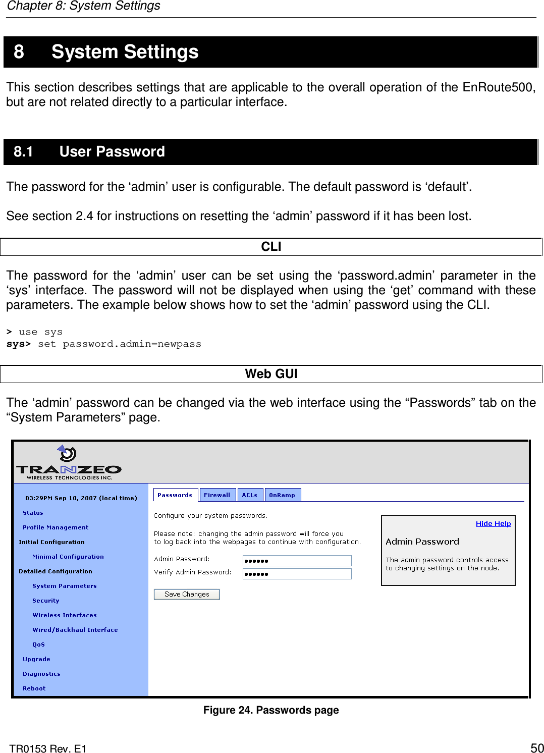 Chapter 8: System Settings  TR0153 Rev. E1    50 8  System Settings This section describes settings that are applicable to the overall operation of the EnRoute500, but are not related directly to a particular interface. 8.1  User Password The password for the ‘admin’ user is configurable. The default password is ‘default’.   See section 2.4 for instructions on resetting the ‘admin’ password if it has been lost.  CLI The  password  for  the  ‘admin’  user  can  be  set  using  the  ‘password.admin’  parameter  in  the ‘sys’ interface. The password will not be displayed when using the ‘get’ command with these parameters. The example below shows how to set the ‘admin’ password using the CLI.  &gt; use sys sys&gt; set password.admin=newpass  Web GUI The ‘admin’ password can be changed via the web interface using the “Passwords” tab on the “System Parameters” page.    Figure 24. Passwords page 