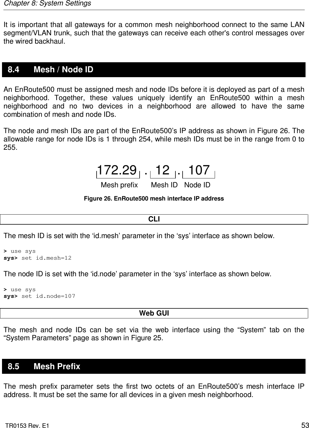 Chapter 8: System Settings  TR0153 Rev. E1    53 It is important that all gateways for a common mesh neighborhood connect to the same LAN segment/VLAN trunk, such that the gateways can receive each other&apos;s control messages over the wired backhaul. 8.4  Mesh / Node ID An EnRoute500 must be assigned mesh and node IDs before it is deployed as part of a mesh neighborhood.  Together,  these  values  uniquely  identify  an  EnRoute500  within  a  mesh neighborhood  and  no  two  devices  in  a  neighborhood  are  allowed  to  have  the  same combination of mesh and node IDs.  The node and mesh IDs are part of the EnRoute500’s IP address as shown in Figure 26. The allowable range for node IDs is 1 through 254, while mesh IDs must be in the range from 0 to 255.  172.29  .  12  .  107Mesh prefix Mesh ID Node ID  Figure 26. EnRoute500 mesh interface IP address  CLI The mesh ID is set with the ‘id.mesh’ parameter in the ‘sys’ interface as shown below.   &gt; use sys sys&gt; set id.mesh=12  The node ID is set with the ‘id.node’ parameter in the ‘sys’ interface as shown below.  &gt; use sys sys&gt; set id.node=107  Web GUI The  mesh  and  node  IDs  can  be  set  via  the  web  interface  using  the  “System”  tab  on  the “System Parameters” page as shown in Figure 25.  8.5  Mesh Prefix The  mesh  prefix  parameter  sets  the  first  two  octets  of  an  EnRoute500’s  mesh  interface  IP address. It must be set the same for all devices in a given mesh neighborhood.  