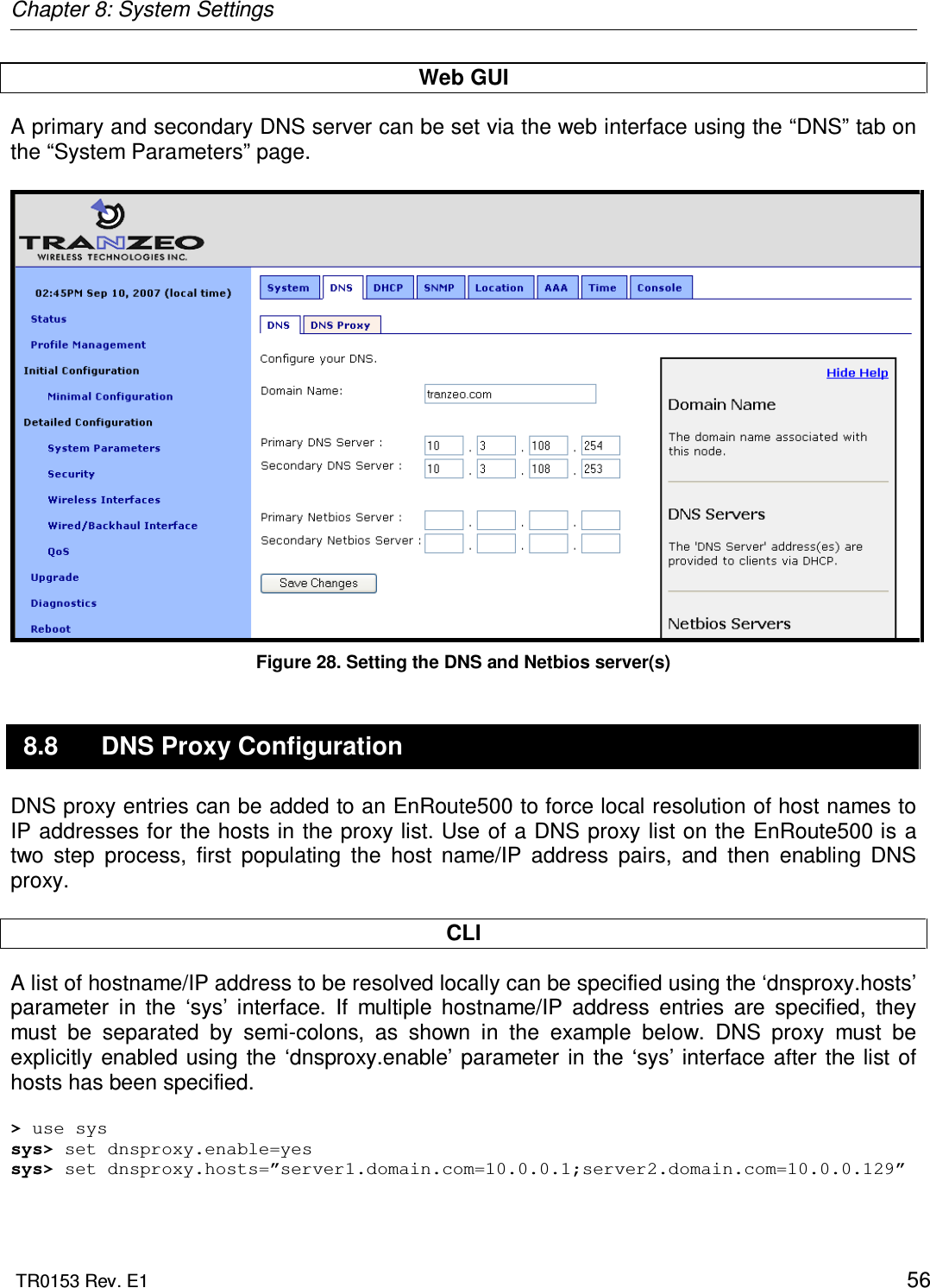 Chapter 8: System Settings  TR0153 Rev. E1    56 Web GUI A primary and secondary DNS server can be set via the web interface using the “DNS” tab on the “System Parameters” page.    Figure 28. Setting the DNS and Netbios server(s) 8.8  DNS Proxy Configuration DNS proxy entries can be added to an EnRoute500 to force local resolution of host names to IP addresses for the hosts in the  proxy list. Use of a DNS proxy list on the EnRoute500 is a two  step  process,  first  populating  the  host  name/IP  address  pairs,  and  then  enabling  DNS proxy.  CLI A list of hostname/IP address to be resolved locally can be specified using the ‘dnsproxy.hosts’ parameter  in  the  ‘sys’  interface.  If  multiple  hostname/IP  address  entries  are  specified,  they must  be  separated  by  semi-colons,  as  shown  in  the  example  below.  DNS  proxy  must  be explicitly  enabled  using  the  ‘dnsproxy.enable’ parameter  in  the  ‘sys’  interface after the list  of hosts has been specified.  &gt; use sys sys&gt; set dnsproxy.enable=yes sys&gt; set dnsproxy.hosts=”server1.domain.com=10.0.0.1;server2.domain.com=10.0.0.129”  