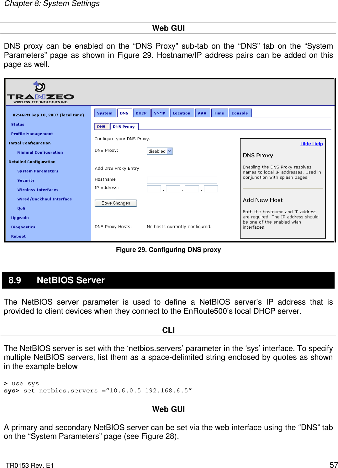 Chapter 8: System Settings  TR0153 Rev. E1    57 Web GUI DNS  proxy  can  be  enabled  on  the  “DNS  Proxy”  sub-tab  on  the  “DNS”  tab  on  the  “System Parameters” page  as  shown  in Figure  29. Hostname/IP  address pairs  can be added on this page as well.   Figure 29. Configuring DNS proxy 8.9  NetBIOS Server The  NetBIOS  server  parameter  is  used  to  define  a  NetBIOS  server’s  IP  address  that  is provided to client devices when they connect to the EnRoute500’s local DHCP server.   CLI The NetBIOS server is set with the ‘netbios.servers’ parameter in the ‘sys’ interface. To specify multiple NetBIOS servers, list them as a space-delimited string enclosed by quotes as shown in the example below  &gt; use sys sys&gt; set netbios.servers =”10.6.0.5 192.168.6.5”  Web GUI A primary and secondary NetBIOS server can be set via the web interface using the “DNS” tab on the “System Parameters” page (see Figure 28).  