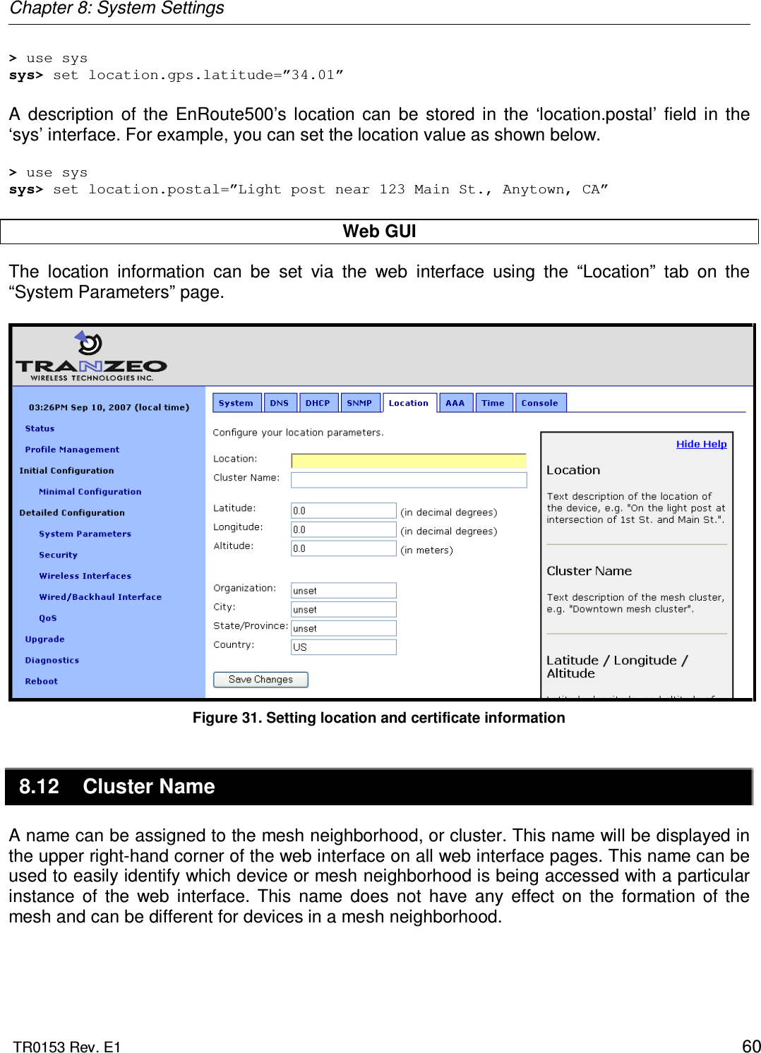 Chapter 8: System Settings  TR0153 Rev. E1    60 &gt; use sys sys&gt; set location.gps.latitude=”34.01”  A  description  of  the  EnRoute500’s  location  can  be  stored  in  the  ‘location.postal’  field  in  the ‘sys’ interface. For example, you can set the location value as shown below.  &gt; use sys sys&gt; set location.postal=”Light post near 123 Main St., Anytown, CA”  Web GUI The  location  information  can  be  set  via  the  web  interface  using  the  “Location”  tab  on  the “System Parameters” page.    Figure 31. Setting location and certificate information 8.12  Cluster Name A name can be assigned to the mesh neighborhood, or cluster. This name will be displayed in the upper right-hand corner of the web interface on all web interface pages. This name can be used to easily identify which device or mesh neighborhood is being accessed with a particular instance  of  the  web  interface.  This  name  does  not  have  any  effect  on  the  formation  of  the mesh and can be different for devices in a mesh neighborhood.  