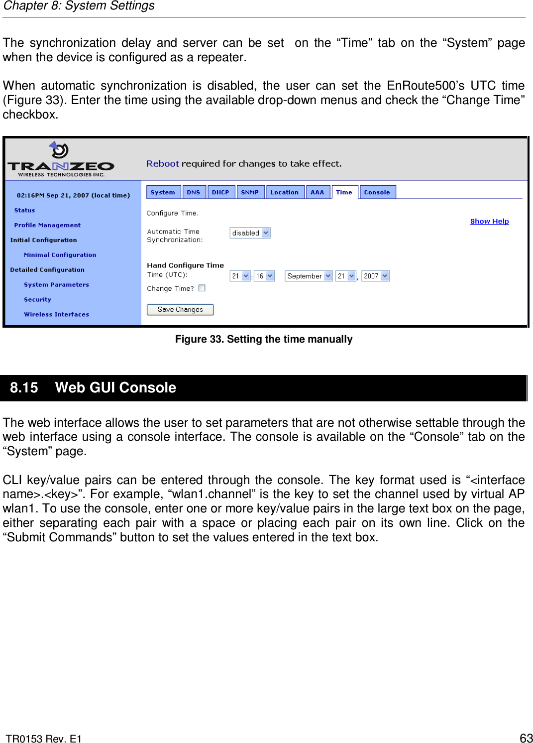 Chapter 8: System Settings  TR0153 Rev. E1    63 The  synchronization  delay  and  server  can  be  set    on  the  “Time”  tab  on  the  “System”  page  when the device is configured as a repeater.  When  automatic  synchronization  is  disabled,  the  user  can  set  the  EnRoute500’s  UTC  time (Figure 33). Enter the time using the available drop-down menus and check the “Change Time” checkbox.   Figure 33. Setting the time manually 8.15  Web GUI Console The web interface allows the user to set parameters that are not otherwise settable through the web interface using a console interface. The console is available on the “Console” tab on the “System” page.   CLI  key/value pairs can be entered through the console. The  key  format  used is  “&lt;interface name&gt;.&lt;key&gt;”. For example, “wlan1.channel” is the key to set the channel used by virtual AP wlan1. To use the console, enter one or more key/value pairs in the large text box on the page, either  separating  each  pair  with  a  space  or  placing  each  pair  on  its  own  line.  Click  on  the “Submit Commands” button to set the values entered in the text box.  