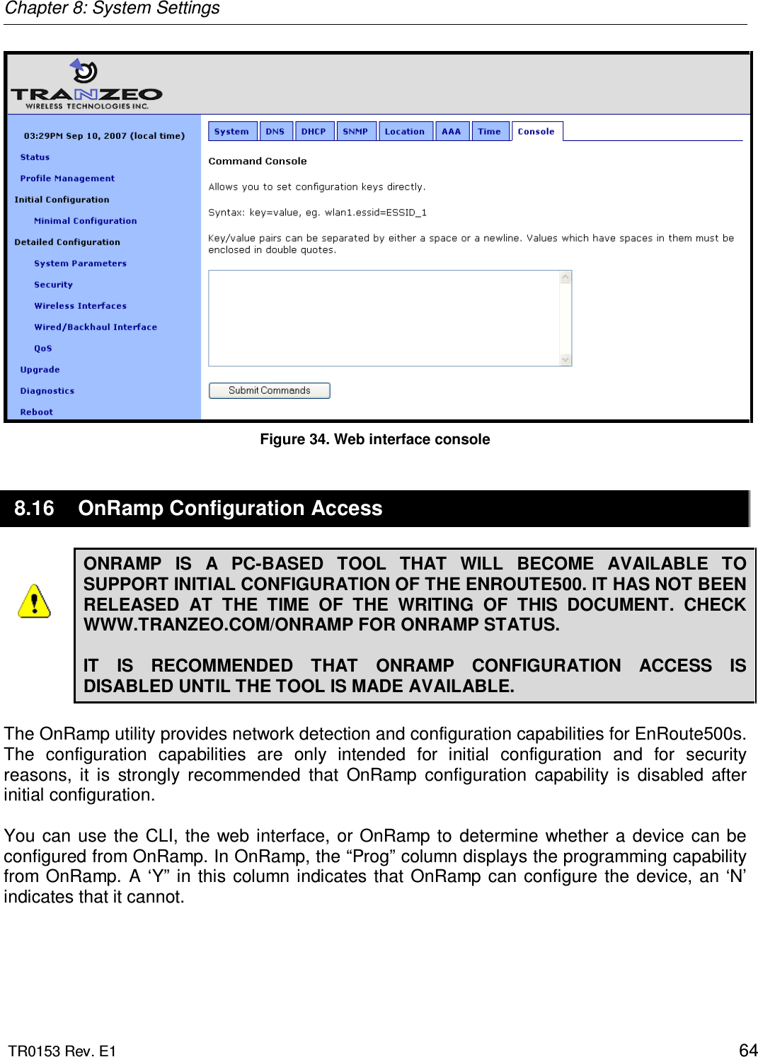 Chapter 8: System Settings  TR0153 Rev. E1    64  Figure 34. Web interface console 8.16  OnRamp Configuration Access ONRAMP  IS  A  PC-BASED  TOOL  THAT  WILL  BECOME  AVAILABLE  TO SUPPORT INITIAL CONFIGURATION OF THE ENROUTE500. IT HAS NOT BEEN RELEASED  AT  THE  TIME  OF  THE  WRITING  OF  THIS  DOCUMENT.  CHECK WWW.TRANZEO.COM/ONRAMP FOR ONRAMP STATUS.   IT  IS  RECOMMENDED  THAT  ONRAMP  CONFIGURATION  ACCESS  IS DISABLED UNTIL THE TOOL IS MADE AVAILABLE.  The OnRamp utility provides network detection and configuration capabilities for EnRoute500s. The  configuration  capabilities  are  only  intended  for  initial  configuration  and  for  security reasons,  it  is  strongly  recommended  that  OnRamp  configuration  capability  is  disabled  after initial configuration.   You  can  use the CLI, the web  interface,  or OnRamp  to  determine  whether  a  device  can  be configured from OnRamp. In OnRamp, the “Prog” column displays the programming capability from OnRamp.  A  ‘Y” in  this column  indicates that OnRamp  can  configure the  device,  an ‘N’ indicates that it cannot.  