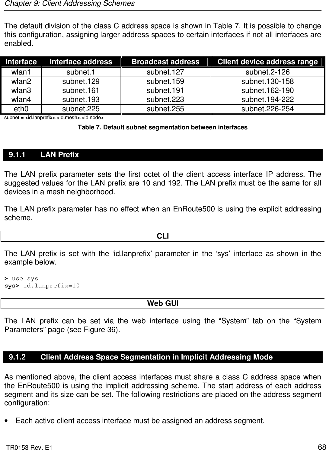 Chapter 9: Client Addressing Schemes  TR0153 Rev. E1    68 The default division of the class C address space is shown in Table 7. It is possible to change this configuration, assigning larger address spaces to certain interfaces if not all interfaces are enabled.  Interface  Interface address  Broadcast address  Client device address range wlan1  subnet.1  subnet.127  subnet.2-126 wlan2  subnet.129  subnet.159  subnet.130-158 wlan3  subnet.161  subnet.191  subnet.162-190 wlan4  subnet.193  subnet.223  subnet.194-222 eth0  subnet.225  subnet.255  subnet.226-254 subnet = &lt;id.lanprefix&gt;.&lt;id.mesh&gt;.&lt;id.node&gt; Table 7. Default subnet segmentation between interfaces 9.1.1  LAN Prefix The  LAN  prefix  parameter  sets  the  first  octet  of  the  client  access  interface  IP  address. The suggested values for the LAN prefix are 10 and 192. The LAN prefix must be the same for all devices in a mesh neighborhood.  The LAN prefix parameter has no effect when an EnRoute500 is using the explicit addressing scheme.  CLI The  LAN  prefix  is  set  with  the  ‘id.lanprefix’  parameter  in  the  ‘sys’  interface  as  shown  in  the example below.  &gt; use sys sys&gt; id.lanprefix=10  Web GUI The  LAN  prefix  can  be  set  via  the  web  interface  using  the  “System”  tab  on  the  “System Parameters” page (see Figure 36).  9.1.2  Client Address Space Segmentation in Implicit Addressing Mode As mentioned above, the client access interfaces must share a class C address space when the EnRoute500 is using the implicit addressing scheme.  The start address of each  address segment and its size can be set. The following restrictions are placed on the address segment configuration:  •  Each active client access interface must be assigned an address segment. 