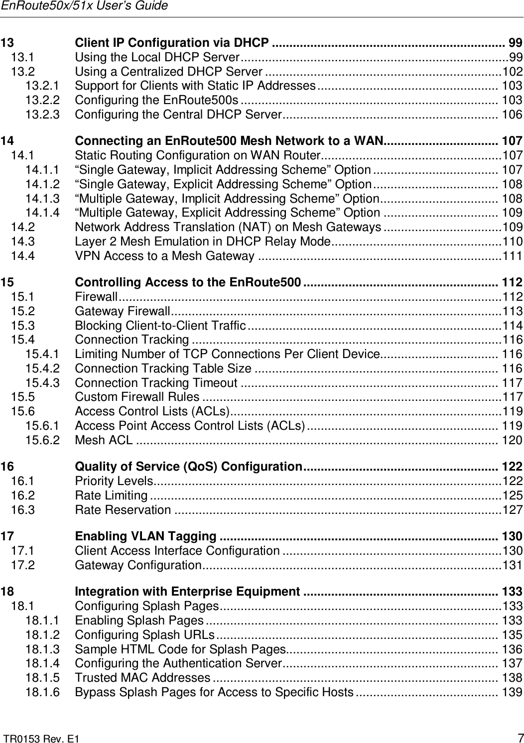 EnRoute50x/51x User’s Guide  TR0153 Rev. E1    7 13 Client IP Configuration via DHCP ................................................................... 99 13.1 Using the Local DHCP Server.............................................................................99 13.2 Using a Centralized DHCP Server ....................................................................102 13.2.1 Support for Clients with Static IP Addresses.................................................... 103 13.2.2 Configuring the EnRoute500s .......................................................................... 103 13.2.3 Configuring the Central DHCP Server.............................................................. 106 14 Connecting an EnRoute500 Mesh Network to a WAN................................. 107 14.1 Static Routing Configuration on WAN Router....................................................107 14.1.1 “Single Gateway, Implicit Addressing Scheme” Option .................................... 107 14.1.2 “Single Gateway, Explicit Addressing Scheme” Option.................................... 108 14.1.3 “Multiple Gateway, Implicit Addressing Scheme” Option.................................. 108 14.1.4 “Multiple Gateway, Explicit Addressing Scheme” Option ................................. 109 14.2 Network Address Translation (NAT) on Mesh Gateways ..................................109 14.3 Layer 2 Mesh Emulation in DHCP Relay Mode.................................................110 14.4 VPN Access to a Mesh Gateway ......................................................................111 15 Controlling Access to the EnRoute500 ........................................................ 112 15.1 Firewall..............................................................................................................112 15.2 Gateway Firewall...............................................................................................113 15.3 Blocking Client-to-Client Traffic.........................................................................114 15.4 Connection Tracking .........................................................................................116 15.4.1 Limiting Number of TCP Connections Per Client Device.................................. 116 15.4.2 Connection Tracking Table Size ...................................................................... 116 15.4.3 Connection Tracking Timeout .......................................................................... 117 15.5 Custom Firewall Rules ......................................................................................117 15.6 Access Control Lists (ACLs)..............................................................................119 15.6.1 Access Point Access Control Lists (ACLs)....................................................... 119 15.6.2 Mesh ACL ........................................................................................................ 120 16 Quality of Service (QoS) Configuration........................................................ 122 16.1 Priority Levels....................................................................................................122 16.2 Rate Limiting .....................................................................................................125 16.3 Rate Reservation ..............................................................................................127 17 Enabling VLAN Tagging ................................................................................ 130 17.1 Client Access Interface Configuration ...............................................................130 17.2 Gateway Configuration......................................................................................131 18 Integration with Enterprise Equipment ........................................................ 133 18.1 Configuring Splash Pages.................................................................................133 18.1.1 Enabling Splash Pages .................................................................................... 133 18.1.2 Configuring Splash URLs................................................................................. 135 18.1.3 Sample HTML Code for Splash Pages............................................................. 136 18.1.4 Configuring the Authentication Server.............................................................. 137 18.1.5 Trusted MAC Addresses .................................................................................. 138 18.1.6 Bypass Splash Pages for Access to Specific Hosts ......................................... 139 