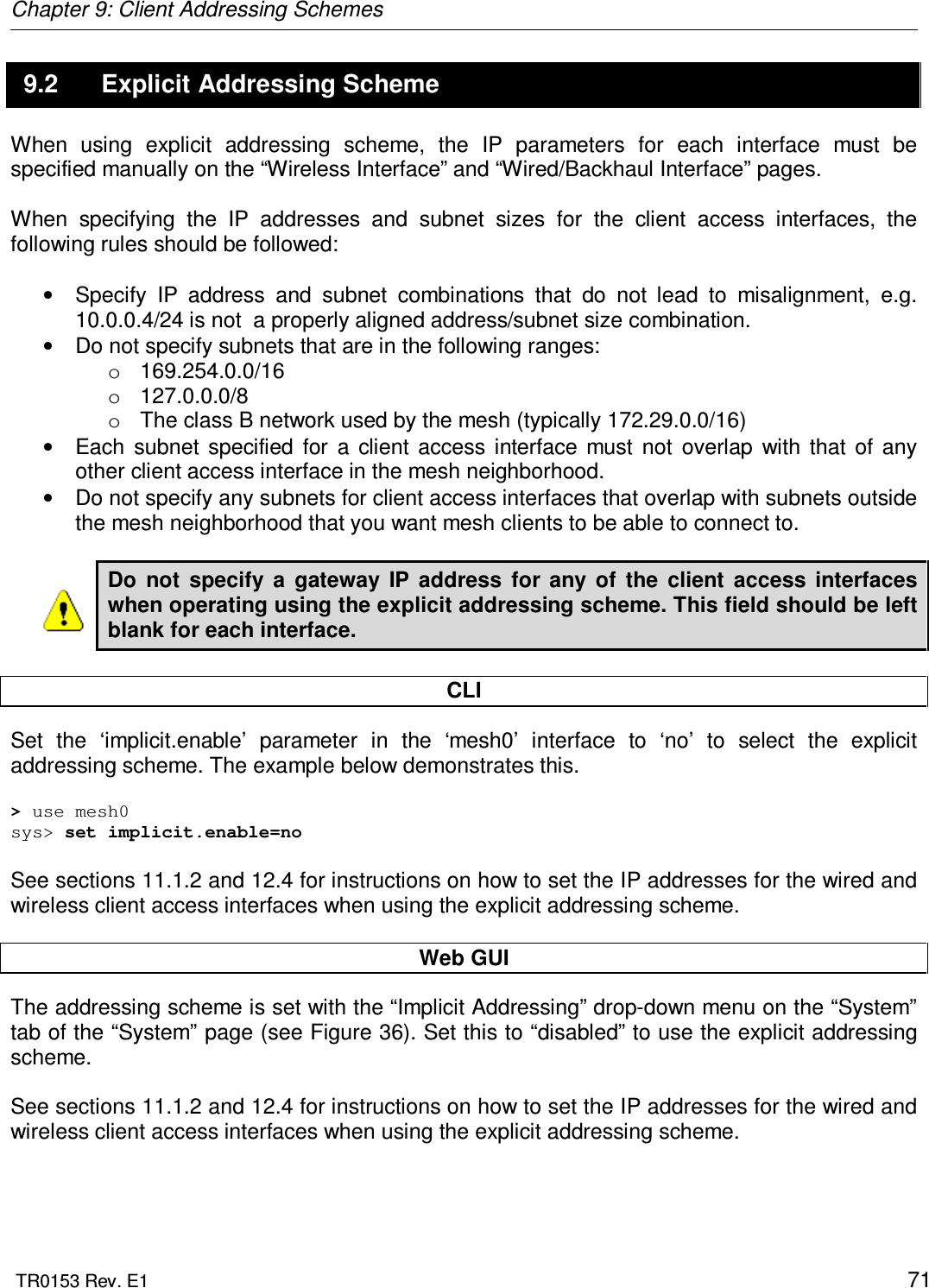 Chapter 9: Client Addressing Schemes  TR0153 Rev. E1    71 9.2  Explicit Addressing Scheme When  using  explicit  addressing  scheme,  the  IP  parameters  for  each  interface  must  be specified manually on the “Wireless Interface” and “Wired/Backhaul Interface” pages.  When  specifying  the  IP  addresses  and  subnet  sizes  for  the  client  access  interfaces,  the following rules should be followed:  •  Specify  IP  address  and  subnet  combinations  that  do  not  lead  to  misalignment,  e.g. 10.0.0.4/24 is not  a properly aligned address/subnet size combination. •  Do not specify subnets that are in the following ranges: o  169.254.0.0/16 o  127.0.0.0/8 o  The class B network used by the mesh (typically 172.29.0.0/16) •  Each  subnet  specified  for  a  client  access  interface  must  not  overlap  with  that  of  any other client access interface in the mesh neighborhood. •  Do not specify any subnets for client access interfaces that overlap with subnets outside the mesh neighborhood that you want mesh clients to be able to connect to.  Do  not  specify  a  gateway  IP  address  for  any  of  the  client  access  interfaces when operating using the explicit addressing scheme. This field should be left blank for each interface.  CLI Set  the  ‘implicit.enable’  parameter  in  the  ‘mesh0’  interface  to  ‘no’  to  select  the  explicit addressing scheme. The example below demonstrates this.  &gt; use mesh0 sys&gt; set implicit.enable=no  See sections 11.1.2 and 12.4 for instructions on how to set the IP addresses for the wired and wireless client access interfaces when using the explicit addressing scheme.  Web GUI The addressing scheme is set with the “Implicit Addressing” drop-down menu on the “System” tab of the “System” page (see Figure 36). Set this to “disabled” to use the explicit addressing scheme.  See sections 11.1.2 and 12.4 for instructions on how to set the IP addresses for the wired and wireless client access interfaces when using the explicit addressing scheme. 